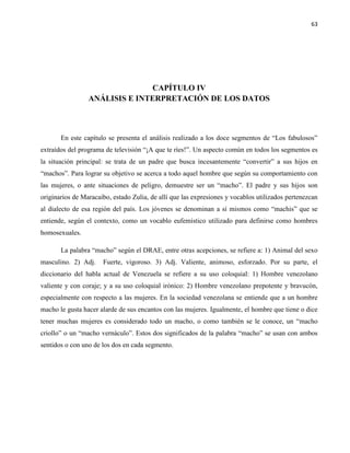 63
CAPÍTULO IV
ANÁLISIS E INTERPRETACIÓN DE LOS DATOS
En este capítulo se presenta el análisis realizado a los doce segmentos de “Los fabulosos”
extraídos del programa de televisión “¡A que te ríes!”. Un aspecto común en todos los segmentos es
la situación principal: se trata de un padre que busca incesantemente “convertir” a sus hijos en
“machos”. Para lograr su objetivo se acerca a todo aquel hombre que según su comportamiento con
las mujeres, o ante situaciones de peligro, demuestre ser un “macho”. El padre y sus hijos son
originarios de Maracaibo, estado Zulia, de allí que las expresiones y vocablos utilizados pertenezcan
al dialecto de esa región del país. Los jóvenes se denominan a sí mismos como “machis” que se
entiende, según el contexto, como un vocablo eufemístico utilizado para definirse como hombres
homosexuales.
La palabra “macho” según el DRAE, entre otras acepciones, se refiere a: 1) Animal del sexo
masculino. 2) Adj. Fuerte, vigoroso. 3) Adj. Valiente, animoso, esforzado. Por su parte, el
diccionario del habla actual de Venezuela se refiere a su uso coloquial: 1) Hombre venezolano
valiente y con coraje; y a su uso coloquial irónico: 2) Hombre venezolano prepotente y bravucón,
especialmente con respecto a las mujeres. En la sociedad venezolana se entiende que a un hombre
macho le gusta hacer alarde de sus encantos con las mujeres. Igualmente, el hombre que tiene o dice
tener muchas mujeres es considerado todo un macho, o como también se le conoce, un “macho
criollo” o un “macho vernáculo”. Estos dos significados de la palabra “macho” se usan con ambos
sentidos o con uno de los dos en cada segmento.
 
