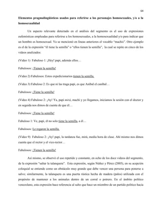 64
Elementos pragmalingüísticos usados para referirse a los personajes homosexuales, y/o a la
homosexualidad
Un aspecto relevante detectado en el análisis del segmento es el uso de expresiones
eufemísticas empleadas para referirse a los homosexuales, a la homosexualidad y/o para indicar que
un hombre es homosexual. Ya se mencionó en líneas anteriores el vocablo “machis”. Otro ejemplo
es el de la expresión “él tiene la semilla” o “ellos tienen la semilla”, la cual se repite en cinco de los
videos analizados:
(Video 1) Fabuloso 1: ¡Hey! papi, además ellos…
Fabulosos: ¡Tienen la semilla!
(Video 2) Fabulosos: Estos expedicionarios tienen la semilla.
(Video 3) Fabuloso 2: Es que ni las traga papi, es que Aníbal el caníbal…
Fabulosos: ¡Tiene la semilla!
(Video 4) Fabuloso 2: ¡Ay! Ya, papi mirá, machi y yo llegamos, iniciamos la sesión con el doctor y
en seguida nos dimos de cuenta de que él…
Fabulosos: ¡Tiene la semilla!
Fabuloso 1: Ve, papi, él no solo tiene la semilla, a él…
Fabulosos: Le regaron la semilla.
(Video 9) Fabuloso 2: ¡Ay! papi, la tardanza fue, mirá, media hora de clase. Ahí mismo nos dimos
cuenta que el rector y el vice-rector…
Fabulosos: ¡Tienen la semilla!
Así mismo, se observó el uso repetido y constante, en ocho de los doce videos del segmento,
de la expresión “saltar la talanquera”. Esta expresión, según Núñez y Pérez (2005), en su acepción
coloquial se entiende como un obstáculo muy grande que debe vencer una persona para ponerse a
salvo; similarmente, la talanquera es una puerta rústica hecha de madera (palos) utilizada con el
propósito de mantener a los animales dentro de un corral o potrero. En el ámbito político
venezolano, esta expresión hace referencia al salto que hace un miembro de un partido político hacia
 