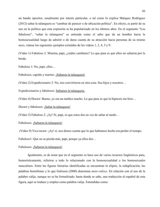 65
un bando opositor, usualmente por interés particular, o tal como lo explica Márquez Rodríguez
(2012) saltar la talanquera es “cambiar de parecer o de ubicación política”. En efecto, es partir de su
uso en la política que esta expresión se ha popularizado en los últimos años. En el segmento “Los
fabulosos”, “saltar la talanquera” se entiende como el salto que da un hombre hacia la
homosexualidad luego de admitir o de darse cuenta de su atracción hacia personas de su mismo
sexo, véanse los siguientes ejemplos extraídos de los videos 1, 2, 4, 5 y 9:
(Video 1) Fabuloso 2: Miarma, papi, ¿cuáles cambures? Lo que pasa es que ellos no saltaron por la
borda.
Fabuloso 1: No, papi, ellos…
Fabulosos, capitán y marino: ¡Saltaron la talanquera!
(Video 2) Expedicionario 2: No, nos convirtieron en otra cosa. Sus hijos y nosotros…
Expedicionarios y fabulosos: Saltamos la talanquera.
(Video 4) Doctor: Bueno, yo era un médico macho. Lo que pasa es que la hipnosis me hizo…
Doctor y fabulosos: ¡Saltar la talanquera!
(Video 5) Fabuloso 2: ¡Ay! Sí, papi, es que estos dos en vez de saltar al ruedo…
Fabulosos: ¡Saltaron la talanquera!
(Video 9) Vice-rector: ¡Ay! sí, nos dimos cuenta que lo que habíamos hecho era perder el tiempo.
Fabuloso1: Que no se pierda más, papi, porque ya ellos dos…
Fabulosos: ¡Saltaron la talanquera!
Igualmente, es de notar que en el segmento se hace uso de varios recursos lingüísticos para,
humorísticamente, referirse a todo lo relacionado con la homosexualidad o los homosexuales
masculinos. Entre las figuras literarias identificadas se encuentran la elipsis, la reduplicación, las
palabras homófonas y lo que Galisson (2000) denomina mots-valises. En relación con el uso de la
palabra valija, aunque no se ha formalizado, hasta donde se sabe, una traducción al español de esta
figura, aquí se traduce y emplea como palabra valija. Entendidas como:
 