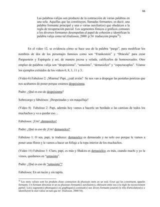 66
Las palabras-valijas son producto de la contracción de varias palabras en
una sola. Aquellas que las constituyen, llamadas formantes; es decir, una
palabra formante principal y una o varias auxiliar(es) que obedecen a la
regla de recuperación parcial. Los segmentos fónicos o gráficos comunes
a los diversos formantes desempeñan el papel de cohesión e identifican la
palabra valija como tal (Galisson, 2000: p.54 traducción propia26
).
En el video 12, se evidencia cómo se hace uso de la palabra “pargo”, para modificar los
nombres de dos de los personajes famosos como son “Frankestein” y “Drácula” para crear
Parguestein y Espárgula y así, de manera jocosa y velada, calificarlos de homosexuales. Otro
empleo de palabras valija son “despeisinma”, “untasinta”, “demasielco” y “espectacuplus”. Véanse
los ejemplos extraídos de los videos 6, 8, 1, 11 y 3:
(Video 6) Fabuloso 2: ¡Miarma! Papi, ¿cuál avión? Se nos van a despegar las pestañas postizas que
nos acabamos de poner porque estamos despeisinma.
Padre: ¿Qué es eso de despeisinma?
Sobrecargo y fabulosos: ¡Despeinadas y sin maquillaje!
(Video 8) Fabuloso 2: Papi, además hoy vamos a hacerle un bordado a las camisas de todos los
muchachos y va a quedar eso…
Fabulosos: ¡Um! ¡demasielco!
Padre: ¿Qué es eso de ¡Um! demasielco?
Fabuloso 1: O sea, papi, te traduzco: demasielco es demasiado y no solo eso porque le vamos a
poner unas flores y le vamos a hacer un follaje a la ropa interior de los muchachos.
(Video 11) Fabuloso 1: Claro, papi, es más y Shakira es demasielco, es más, cuando machi y yo la
vimos, quedamos en “untasinta”.
Padre: ¿Qué es eso de “untasinta”?
Fabulosos: En un tacón y sin tapita.
26
Les mots valises sont les produits d'une contraction de plusieurs mots en un seul. Ceux qui les constituent, appelés
formants. Un formant directeur et un ou plusieurs formant(s) auxiliaire(s), obéissent entre eux à la règle de recouvrement
partiel. Le(s) segment(s) phonique(s) ou graphique(s) commun(s) aux divers formants joue(nt) le rôle d'articulateur(s) e
identifie(nt) le mot-valise en tant que tel (Galisson, 2000:54).
 