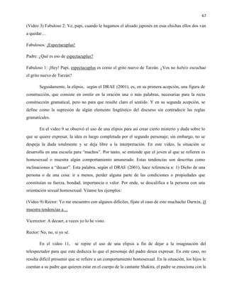 67
(Video 3) Fabuloso 2: Ve, papi, cuando le hagamos el alisado japonés en esas chichas ellos dos van
a quedar…
Fabulosos: ¡Espectacuplus!
Padre: ¿Qué es eso de espectacuplus?
Fabuloso 1: ¡Hey! Papi, espectacuplus es como el grito nuevo de Tarzán. ¿Vos no habéis escuchao
el grito nuevo de Tarzán?
Seguidamente, la elipsis, según el DRAE (2001), es, en su primera acepción, una figura de
construcción, que consiste en omitir en la oración una o más palabras, necesarias para la recta
construcción gramatical, pero no para que resulte claro el sentido. Y en su segunda acepción, se
define como la supresión de algún elemento lingüístico del discurso sin contradecir las reglas
gramaticales.
En el video 9 se observó el uso de una elipsis para así crear cierto misterio y duda sobre lo
que se quiere expresar, la idea es luego completada por el segundo personaje; sin embargo, no se
despeja la duda totalmente y se deja libre a la interpretación. En este video, la situación se
desarrolla en una escuela para “machos”. Por tanto, se entiende que el joven al que se refieren es
homosexual o muestra algún comportamiento amanerado. Estas tendencias son descritas como
inclinaciones a “decaer”. Esta palabra, según el DRAE (2001), hace referencia a: 1) Dicho de una
persona o de una cosa: ir a menos, perder alguna parte de las condiciones o propiedades que
constituían su fuerza, bondad, importancia o valor. Por ende, se descalifica a la persona con una
orientación sexual homosexual. Véanse los ejemplos:
(Video 9) Rector: Yo me encuentro con algunos difíciles, fíjate el caso de este muchacho Darwin, él
muestra tendencias a…
Vicerector: A decaer, a veces yo lo he visto.
Rector: No, no, si yo sé.
En el video 11, se repite el uso de una elipsis a fin de dejar a la imaginación del
telespectador para que este deduzca lo que el personaje del padre desea expresar. En este caso, no
resulta difícil presumir que se refiere a un comportamiento homosexual. En la situación, los hijos le
cuentan a su padre que quieren estar en el cuerpo de la cantante Shakira, el padre se emociona con la
 