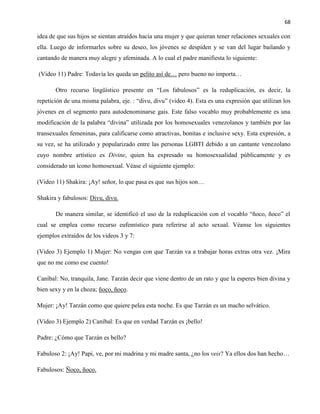 68
idea de que sus hijos se sientan atraídos hacia una mujer y que quieran tener relaciones sexuales con
ella. Luego de informarles sobre su deseo, los jóvenes se despiden y se van del lugar bailando y
cantando de manera muy alegre y afeminada. A lo cual el padre manifiesta lo siguiente:
(Video 11) Padre: Todavía les queda un pelito así de… pero bueno no importa…
Otro recurso lingüístico presente en “Los fabulosos” es la reduplicación, es decir, la
repetición de una misma palabra, eje. : “divu, divu” (video 4). Esta es una expresión que utilizan los
jóvenes en el segmento para autodenominarse gais. Este falso vocablo muy probablemente es una
modificación de la palabra “divina” utilizada por los homosexuales venezolanos y también por las
transexuales femeninas, para calificarse como atractivas, bonitas e inclusive sexy. Esta expresión, a
su vez, se ha utilizado y popularizado entre las personas LGBTI debido a un cantante venezolano
cuyo nombre artístico es Divine, quien ha expresado su homosexualidad públicamente y es
considerado un ícono homosexual. Véase el siguiente ejemplo:
(Video 11) Shakira: ¡Ay! señor, lo que pasa es que sus hijos son…
Shakira y fabulosos: Divu, divu.
De manera similar, se identificó el uso de la reduplicación con el vocablo “ñoco, ñoco” el
cual se emplea como recurso eufemístico para referirse al acto sexual. Véanse los siguientes
ejemplos extraídos de los videos 3 y 7:
(Video 3) Ejemplo 1) Mujer: No vengas con que Tarzán va a trabajar horas extras otra vez. ¡Mira
que no me como ese cuento!
Caníbal: No, tranquila, Jane. Tarzán decir que viene dentro de un rato y que la esperes bien divina y
bien sexy y en la choza; ñoco, ñoco.
Mujer: ¡Ay! Tarzán como que quiere pelea esta noche. Es que Tarzán es un macho selvático.
(Video 3) Ejemplo 2) Caníbal: Es que en verdad Tarzán es ¡bello!
Padre: ¿Cómo que Tarzán es bello?
Fabuloso 2: ¡Ay! Papi, ve, por mi madrina y mi madre santa, ¿no los veis? Ya ellos dos han hecho…
Fabulosos: Ñoco, ñoco.
 