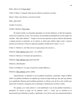 69
Padre: ¿Qué es eso de ñoco, ñoco?
(Video 7) Mujer 1: Tranquilo señor que este indiecito ya bautizó a sus hijos.
Mujer 2: Señor, este indiecito, ya les hizo el ritual.
Padre: ¿Qué ritual?
Caníbal: Yo les hice…
Caníbal y fabulosos: Ñoco, ñoco.
De manera similar, los personajes principales, los jóvenes fabulosos, al final del segmento,
cierran con la repetición, en dos o tres ocasiones, de una palabra acompañada de un ritmo alegre casi
cantando “fabu, fabu, fabuloso”. Aunque el uso de esta expresión no parece referirse directamente
a ninguna persona en particular, en el contexto se utiliza para calificar algún evento o persona
presente en la situación. Véanse los siguientes ejemplos extraídos de los videos 1, 2 y 11:
(Video 1) Fabuloso 2: ¡Ay! Papi, lanzate al agua, porque este crucero es…
Fabulosos: Fabu, fabuloso, loso, pausa. ¡Ay, soñado!
(Video 2) Fabuloso 2: El misterio de la pirámide es…
Fabulosos: Fabu, fabuloso, loso, pausa ancestral.
Fabulosos: ¡Momificados!
(Video 11) Fabuloso 2: Ve, papi, tranquilizate, porque Shakira es…
Fabulosos: Fabu, fabuloso, pausa, soñado.
Adicionalmente, se identificó el uso de palabras homófonas y parónimas. Según el DRAE
(2001), las palabras homófonas son aquellas que suenan de igual modo que otra, pero que difieren
en su significado. Mientras que las palabras parónimas se refieren a uno de dos o más vocablos que
tienen entre sí relación o semejanza, por su etimología o solamente por su forma o sonido.
Por ejemplo, en el video número 7, se ha identificado el uso de dos palabras homófonas y
parónimas. Se recurre al juego con las palabras “casar” y “cazar” por su similitud en la
pronunciación pero diferentes en grafía y significados, con el fin de crear una situación humorística
 