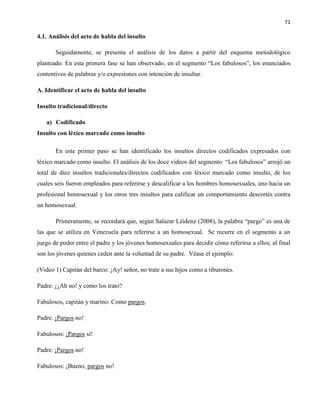 71
4.1. Análisis del acto de habla del insulto
Seguidamente, se presenta el análisis de los datos a partir del esquema metodológico
planteado. En esta primera fase se han observado, en el segmento “Los fabulosos”, los enunciados
contentivos de palabras y/o expresiones con intención de insultar.
A. Identificar el acto de habla del insulto
Insulto tradicional/directo
a) Codificado
Insulto con léxico marcado como insulto
En este primer paso se han identificado los insultos directos codificados expresados con
léxico marcado como insulto. El análisis de los doce videos del segmento “Los fabulosos” arrojó un
total de diez insultos tradicionales/directos codificados con léxico marcado como insulto, de los
cuales seis fueron empleados para referirse y descalificar a los hombres homosexuales, uno hacia un
profesional homosexual y los otros tres insultos para calificar un comportamiento descortés contra
un homosexual.
Primeramente, se recordará que, según Salazar Léidenz (2008), la palabra “pargo” es una de
las que se utiliza en Venezuela para referirse a un homosexual. Se recurre en el segmento a un
juego de poder entre el padre y los jóvenes homosexuales para decidir cómo referirse a ellos; al final
son los jóvenes quienes ceden ante la voluntad de su padre. Véase el ejemplo:
(Video 1) Capitán del barco: ¡Ay! señor, no trate a sus hijos como a tiburones.
Padre: ¿¡Ah no! y cómo los trato?
Fabulosos, capitán y marino: Como pargos.
Padre: ¡Pargos no!
Fabulosos: ¡Pargos sí!
Padre: ¡Pargos no!
Fabulosos: ¡Bueno, pargos no!
 