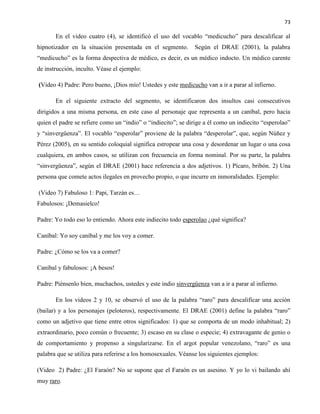 73
En el video cuatro (4), se identificó el uso del vocablo “medicucho” para descalificar al
hipnotizador en la situación presentada en el segmento. Según el DRAE (2001), la palabra
“medicucho” es la forma despectiva de médico, es decir, es un médico indocto. Un médico carente
de instrucción, inculto. Véase el ejemplo:
(Video 4) Padre: Pero bueno, ¡Dios mío! Ustedes y este medicucho van a ir a parar al infierno.
En el siguiente extracto del segmento, se identificaron dos insultos casi consecutivos
dirigidos a una misma persona, en este caso al personaje que representa a un caníbal, pero hacia
quien el padre se refiere como un “indio” o “indiecito”; se dirige a él como un indiecito “esperolao”
y “sinvergüenza”. El vocablo “esperolar” proviene de la palabra “desperolar”, que, según Núñez y
Pérez (2005), en su sentido coloquial significa estropear una cosa y desordenar un lugar o una cosa
cualquiera, en ambos casos, se utilizan con frecuencia en forma nominal. Por su parte, la palabra
“sinvergüenza”, según el DRAE (2001) hace referencia a dos adjetivos. 1) Pícaro, bribón. 2) Una
persona que comete actos ilegales en provecho propio, o que incurre en inmoralidades. Ejemplo:
(Video 7) Fabuloso 1: Papi, Tarzán es…
Fabulosos: ¡Demasielco!
Padre: Yo todo eso lo entiendo. Ahora este indiecito todo esperolao ¿qué significa?
Caníbal: Yo soy caníbal y me los voy a comer.
Padre: ¿Cómo se los va a comer?
Caníbal y fabulosos: ¡A besos!
Padre: Piénsenlo bien, muchachos, ustedes y este indio sinvergüenza van a ir a parar al infierno.
En los videos 2 y 10, se observó el uso de la palabra “raro” para descalificar una acción
(bailar) y a los personajes (peloteros), respectivamente. El DRAE (2001) define la palabra “raro”
como un adjetivo que tiene entre otros significados: 1) que se comporta de un modo inhabitual; 2)
extraordinario, poco común o frecuente; 3) escaso en su clase o especie; 4) extravagante de genio o
de comportamiento y propenso a singularizarse. En el argot popular venezolano, “raro” es una
palabra que se utiliza para referirse a los homosexuales. Véanse los siguientes ejemplos:
(Video 2) Padre: ¿El Faraón? No se supone que el Faraón es un asesino. Y yo lo vi bailando ahí
muy raro.
 