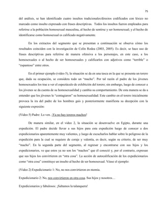 75
del análisis, se han identificado cuatro insultos tradicionales/directos codificados con léxico no
marcado como insulto expresado con frases descriptivas. Todos los insultos fueron empleados para
referirse a la población homosexual masculina, al hecho de sentirse y ser homosexual; y el hecho de
identificarse como homosexual es calificado negativamente.
En los extractos del segmento que se presentan a continuación se observa cómo los
resultados coinciden con la investigación de Colín Rodea (2003, 2005). Es decir, se hace uso de
frases descriptivas para referirse de manera ofensiva a los personajes, en este caso, a los
homosexuales o al hecho de ser homosexuales y calificarlos con adjetivos como “terrible” o
“espantoso” entre otros.
En el primer ejemplo (video 5), la situación se da en una tasca en la que se presenta un torero
que, dada su ocupación, se considera todo un “macho”. Por tal razón el padre de los jóvenes
homosexuales los trae a ver el espectáculo de exhibición del torero; sin embargo, luego de conocer a
los jóvenes se da cuenta de su homosexualidad y cambia su comportamiento. De esta manera se da a
entender que los jóvenes le “contagiaron” su homosexualidad. Este cambio en el torero inicialmente
provoca la ira del padre de los hombres gais y posteriormente manifiesta su decepción con la
siguiente expresión:
(Video 5) Padre: Lo ven. ¡Ya no hay toreros machos!
De manera similar, en el video 2, la situación se desenvuelve en Egipto, durante una
expedición. El padre decide llevar a sus hijos para esta expedición luego de conocer a dos
expedicionarios aparentemente muy valientes, y luego de escucharlos hablar sobre lo peligroso de la
expedición para la cual se requiere de coraje y valentía, es decir, según su criterio, de ser muy
“macho”. En la segunda parte del segmento, al regresar y encontrarse con sus hijos y los
expedicionarios, ve que estos ya no son los “machos” que él conoció y, por el contrario, expresan
que sus hijos los convirtieron en “otra cosa”. La acción de autocalificación de los expedicionarios
como “otra cosa” constituye un insulto al hecho de ser homosexual. Véase el ejemplo:
(Video 2) Expedicionario 1: No, no nos convirtieron en momia.
Expedicionario 2: No, nos convirtieron en otra cosa. Sus hijos y nosotros…
Expedicionarios y fabulosos: ¡Saltamos la talanquera!
 