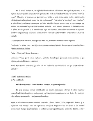 76
En el video número 8, el segmento transcurre en una cárcel. Al llegar al precinto, se le
explica al padre que los chicos fueron aprehendidos en la avenida Libertador por “atentar contra el
orden”. El padre, al enterarse de que sus hijos están en una misma celda junto a delincuentes
calificados por el comisario como “de alta peligrosidad”, “malvados” y “asesinos” muy “machos”,
le pide al funcionario que mantenga a sus hijos retenidos durante un mes, con la esperanza de que
durante ese tiempo sus hijos se conviertan en “machos”. Una semana más tarde, el comisario llama
al padre de los jóvenes y le informa que algo ha sucedido, calificando el cambio de aquellos
hombres sanguinarios y asesinos a homosexuales como un hecho “terrible” y “espantoso”. Véase el
ejemplo:
(Video 8) Padre: Comisario, disculpe que entre así. ¿Usted me mandó a llamar urgente?
Comisario: Sí, señor, este… sus hijos tienen una semana en la celda detenidos con los malhechores
y ha sucedido algo terrible.
Padre: ¿Cómo qué? No me diga que…
Comisario: Venga que le voy a explicar… yo lo he llamado para que usted mismo constate lo que
está sucediendo, fíjese, ¡es espantoso!
Padre: Pero bueno, comisario, ¿y estos son los criminales desalmados de los que usted me había
hablado?
Insulto tradicional/directo
b) No codificado
Insulto expresado a través de otros recursos pragmalingüísticos
En este apartado se han identificado los insultos realizados a través de otros recursos
pragmalingüísticos (metáforas, eufemismos, etc.), que se reconocen por su uso dentro del contexto
y las referencias culturales y sociales que lo rodean.
Según el diccionario del habla actual de Venezuela (Núñez y Pérez, 2005), la palabra “partido” y su
expresión “ser partido” tiene un significado coloquial despectivo que se refiere a un hombre
homosexual. Aunque en el segmento no se hace uso de la palabra como un insulto directo, se hace
 