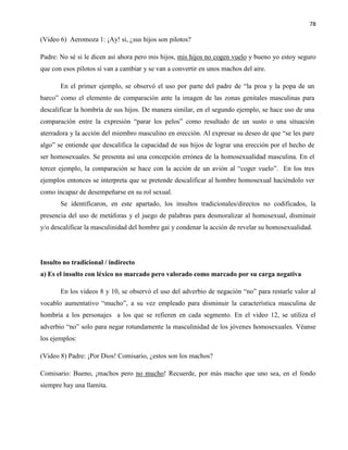 78
(Video 6) Aeromoza 1: ¡Ay! si, ¿sus hijos son pilotos?
Padre: No sé si le dicen así ahora pero mis hijos, mis hijos no cogen vuelo y bueno yo estoy seguro
que con esos pilotos sí van a cambiar y se van a convertir en unos machos del aire.
En el primer ejemplo, se observó el uso por parte del padre de “la proa y la popa de un
barco” como el elemento de comparación ante la imagen de las zonas genitales masculinas para
descalificar la hombría de sus hijos. De manera similar, en el segundo ejemplo, se hace uso de una
comparación entre la expresión “parar los pelos” como resultado de un susto o una situación
aterradora y la acción del miembro masculino en erección. Al expresar su deseo de que “se les pare
algo” se entiende que descalifica la capacidad de sus hijos de lograr una erección por el hecho de
ser homosexuales. Se presenta así una concepción errónea de la homosexualidad masculina. En el
tercer ejemplo, la comparación se hace con la acción de un avión al “coger vuelo”. En los tres
ejemplos entonces se interpreta que se pretende descalificar al hombre homosexual haciéndolo ver
como incapaz de desempeñarse en su rol sexual.
Se identificaron, en este apartado, los insultos tradicionales/directos no codificados, la
presencia del uso de metáforas y el juego de palabras para desmoralizar al homosexual, disminuir
y/o descalificar la masculinidad del hombre gai y condenar la acción de revelar su homosexualidad.
Insulto no tradicional / indirecto
a) Es el insulto con léxico no marcado pero valorado como marcado por su carga negativa
En los videos 8 y 10, se observó el uso del adverbio de negación “no” para restarle valor al
vocablo aumentativo “mucho”, a su vez empleado para disminuir la característica masculina de
hombría a los personajes a los que se refieren en cada segmento. En el video 12, se utiliza el
adverbio “no” solo para negar rotundamente la masculinidad de los jóvenes homosexuales. Véanse
los ejemplos:
(Video 8) Padre: ¡Por Dios! Comisario, ¿estos son los machos?
Comisario: Bueno, ¡machos pero no mucho! Recuerde, por más macho que uno sea, en el fondo
siempre hay una llamita.
 