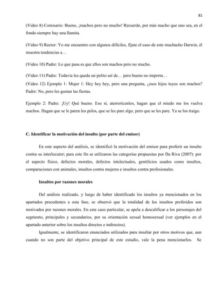 81
(Video 8) Comisario: Bueno, ¡machos pero no mucho! Recuerde, por más macho que uno sea, en el
fondo siempre hay una llamita.
(Video 9) Rector: Yo me encuentro con algunos difíciles, fíjate el caso de este muchacho Darwin, él
muestra tendencias a…
(Video 10) Padre: Lo que pasa es que ellos son machos pero no mucho.
(Video 11) Padre: Todavía les queda un pelito así de… pero bueno no importa…
(Video 12) Ejemplo 1: Mujer 1: Hey hey hey, pero una pregunta, ¿esos hijos tuyos son machos?
Padre: No, pero les gustan las fiestas.
Ejemplo 2: Padre: ¡Uy! Qué bueno. Eso sí, aterrorícenlos, hagan que el miedo me los vuelva
machos. Hagan que se le paren los pelos, que se les pare algo, pero que se les pare. Ya se los traigo.
C. Identificar la motivación del insulto (por parte del emisor)
En este aspecto del análisis, se identificó la motivación del emisor para proferir un insulto
contra su interlocutor; para este fin se utilizaron las categorías propuestas por Da Riva (2007): por
el aspecto físico, defectos morales, defectos intelectuales, gentilicios usados como insultos,
comparaciones con animales, insultos contra mujeres e insultos contra profesionales.
Insultos por razones morales
Del análisis realizado, y luego de haber identificado los insultos ya mencionados en los
apartados precedentes a esta fase, se observó que la totalidad de los insultos proferidos son
motivados por razones morales. En este caso particular, se apela a descalificar a los personajes del
segmento, principales y secundarios, por su orientación sexual homosexual (ver ejemplos en el
apartado anterior sobre los insultos directos e indirectos).
Igualmente, se identificaron enunciados utilizados para insultar por otros motivos que, aun
cuando no son parte del objetivo principal de este estudio, vale la pena mencionarlos. Se
 