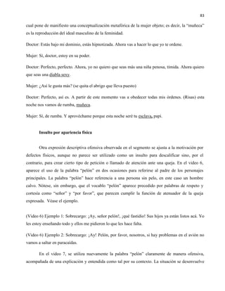 83
cual pone de manifiesto una conceptualización metafórica de la mujer objeto; es decir, la “muñeca”
es la reproducción del ideal masculino de la feminidad.
Doctor: Estás bajo mi dominio, estás hipnotizada. Ahora vas a hacer lo que yo te ordene.
Mujer: Sí, doctor, estoy en su poder.
Doctor: Perfecto, perfecto. Ahora, yo no quiero que seas más una niña penosa, tímida. Ahora quiero
que seas una diabla sexy.
Mujer: ¿Así le gusta más? (se quita el abrigo que lleva puesto)
Doctor: Perfecto, así es. A partir de este momento vas a obedecer todas mis órdenes. (Risas) esta
noche nos vamos de rumba, muñeca.
Mujer: Sí, de rumba. Y aprovéchame porque esta noche seré tu esclava, papi.
Insulto por apariencia física
Otra expresión descriptiva ofensiva observada en el segmento se ajusta a la motivación por
defectos físicos, aunque no parece ser utilizado como un insulto para descalificar sino, por el
contrario, para crear cierto tipo de petición o llamado de atención ante una queja. En el video 6,
aparece el uso de la palabra “pelón” en dos ocasiones para referirse al padre de los personajes
principales. La palabra “pelón” hace referencia a una persona sin pelo, en este caso un hombre
calvo. Nótese, sin embargo, que el vocablo “pelón” aparece precedido por palabras de respeto y
cortesía como “señor” y “por favor”, que parecen cumplir la función de atenuador de la queja
expresada. Véase el ejemplo.
(Video 6) Ejemplo 1: Sobrecargo: ¡Ay, señor pelón!, ¡qué fastidio! Sus hijos ya están listos acá. Yo
les estoy enseñando todo y ellos me pidieron lo que les hace falta.
(Video 6) Ejemplo 2: Sobrecargo: ¡Ay! Pelón, por favor, nosotros, si hay problemas en el avión no
vamos a saltar en paracaídas.
En el video 7, se utiliza nuevamente la palabra “pelón” claramente de manera ofensiva,
acompañada de una explicación y entendida como tal por su contexto. La situación se desenvuelve
 