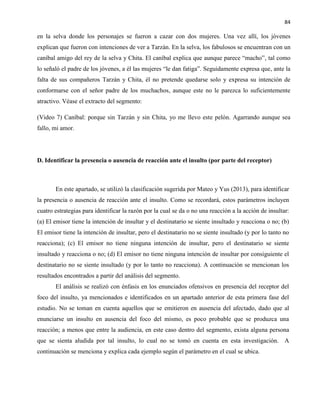 84
en la selva donde los personajes se fueron a cazar con dos mujeres. Una vez allí, los jóvenes
explican que fueron con intenciones de ver a Tarzán. En la selva, los fabulosos se encuentran con un
caníbal amigo del rey de la selva y Chita. El caníbal explica que aunque parece “macho”, tal como
lo señaló el padre de los jóvenes, a él las mujeres “le dan fatiga”. Seguidamente expresa que, ante la
falta de sus compañeros Tarzán y Chita, él no pretende quedarse solo y expresa su intención de
conformarse con el señor padre de los muchachos, aunque este no le parezca lo suficientemente
atractivo. Véase el extracto del segmento:
(Video 7) Caníbal: porque sin Tarzán y sin Chita, yo me llevo este pelón. Agarrando aunque sea
fallo, mi amor.
D. Identificar la presencia o ausencia de reacción ante el insulto (por parte del receptor)
En este apartado, se utilizó la clasificación sugerida por Mateo y Yus (2013), para identificar
la presencia o ausencia de reacción ante el insulto. Como se recordará, estos parámetros incluyen
cuatro estrategias para identificar la razón por la cual se da o no una reacción a la acción de insultar:
(a) El emisor tiene la intención de insultar y el destinatario se siente insultado y reacciona o no; (b)
El emisor tiene la intención de insultar, pero el destinatario no se siente insultado (y por lo tanto no
reacciona); (c) El emisor no tiene ninguna intención de insultar, pero el destinatario se siente
insultado y reacciona o no; (d) El emisor no tiene ninguna intención de insultar por consiguiente el
destinatario no se siente insultado (y por lo tanto no reacciona). A continuación se mencionan los
resultados encontrados a partir del análisis del segmento.
El análisis se realizó con énfasis en los enunciados ofensivos en presencia del receptor del
foco del insulto, ya mencionados e identificados en un apartado anterior de esta primera fase del
estudio. No se toman en cuenta aquellos que se emitieron en ausencia del afectado, dado que al
enunciarse un insulto en ausencia del foco del mismo, es poco probable que se produzca una
reacción; a menos que entre la audiencia, en este caso dentro del segmento, exista alguna persona
que se sienta aludida por tal insulto, lo cual no se tomó en cuenta en esta investigación. A
continuación se menciona y explica cada ejemplo según el parámetro en el cual se ubica.
 