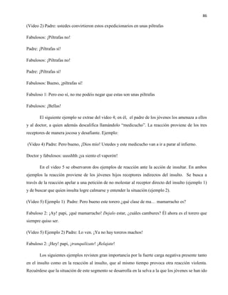 86
(Video 2) Padre: ustedes convirtieron estos expedicionarios en unas piltrafas
Fabulosos: ¡Piltrafas no!
Padre: ¡Piltrafas sí!
Fabulosos: ¡Piltrafas no!
Padre: ¡Piltrafas sí!
Fabulosos: Bueno, ¡piltrafas sí!
Fabuloso 1: Pero eso sí, no me podéis negar que estas son unas piltrafas
Fabulosos: ¡Bellas!
El siguiente ejemplo se extrae del video 4; en él, el padre de los jóvenes los amenaza a ellos
y al doctor, a quien además descalifica llamándolo “medicucho”. La reacción proviene de los tres
receptores de manera jocosa y desafiante. Ejemplo:
(Video 4) Padre: Pero bueno, ¡Dios mío! Ustedes y este medicucho van a ir a parar al infierno.
Doctor y fabulosos: uusshhh ¡ya siento el vaporón!
En el video 5 se observaron dos ejemplos de reacción ante la acción de insultar. En ambos
ejemplos la reacción proviene de los jóvenes hijos receptores indirectos del insulto. Se busca a
través de la reacción apelar a una petición de no molestar al receptor directo del insulto (ejemplo 1)
y de buscar que quien insulta logre calmarse y entender la situación (ejemplo 2).
(Video 5) Ejemplo 1) Padre: Pero bueno este torero ¿qué clase de ma… mamarracho es?
Fabuloso 2: ¡Ay! papi, ¡qué mamarracho! Dejalo estar, ¿cuáles cambures? Él ahora es el torero que
siempre quiso ser.
(Video 5) Ejemplo 2) Padre: Lo ven. ¡Ya no hay toreros machos!
Fabuloso 2: ¡Hey! papi, ¡tranquilizate! ¡Relajate!
Los siguientes ejemplos revisten gran importancia por la fuerte carga negativa presente tanto
en el insulto como en la reacción al insulto, que al mismo tiempo provoca otra reacción violenta.
Recuérdese que la situación de este segmento se desarrolla en la selva a la que los jóvenes se han ido
 