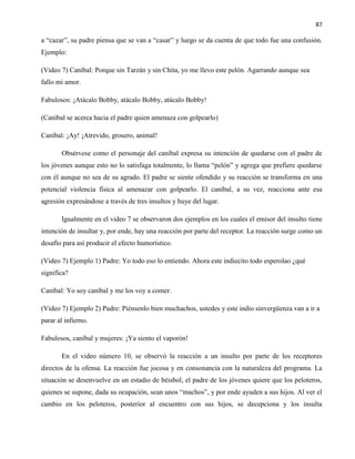 87
a “cazar”, su padre piensa que se van a “casar” y luego se da cuenta de que todo fue una confusión.
Ejemplo:
(Video 7) Caníbal: Porque sin Tarzán y sin Chita, yo me llevo este pelón. Agarrando aunque sea
fallo mi amor.
Fabulosos: ¡Atácalo Bobby, atácalo Bobby, atácalo Bobby!
(Caníbal se acerca hacia el padre quien amenaza con golpearlo)
Caníbal: ¡Ay! ¡Atrevido, grosero, animal!
Obsérvese como el personaje del caníbal expresa su intención de quedarse con el padre de
los jóvenes aunque esto no lo satisfaga totalmente, lo llama “pelón” y agrega que prefiere quedarse
con él aunque no sea de su agrado. El padre se siente ofendido y su reacción se transforma en una
potencial violencia física al amenazar con golpearlo. El caníbal, a su vez, reacciona ante esa
agresión expresándose a través de tres insultos y huye del lugar.
Igualmente en el video 7 se observaron dos ejemplos en los cuales el emisor del insulto tiene
intención de insultar y, por ende, hay una reacción por parte del receptor. La reacción surge como un
desafío para así producir el efecto humorístico.
(Video 7) Ejemplo 1) Padre: Yo todo eso lo entiendo. Ahora este indiecito todo esperolao ¿qué
significa?
Caníbal: Yo soy caníbal y me los voy a comer.
(Video 7) Ejemplo 2) Padre: Piénsenlo bien muchachos, ustedes y este indio sinvergüenza van a ir a
parar al infierno.
Fabulosos, caníbal y mujeres: ¡Ya siento el vaporón!
En el video número 10, se observó la reacción a un insulto por parte de los receptores
directos de la ofensa. La reacción fue jocosa y en consonancia con la naturaleza del programa. La
situación se desenvuelve en un estadio de béisbol, el padre de los jóvenes quiere que los peloteros,
quienes se supone, dada su ocupación, sean unos “machos”, y por ende ayuden a sus hijos. Al ver el
cambio en los peloteros, posterior al encuentro con sus hijos, se decepciona y los insulta
 