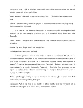 88
llamándolos “raros”. Estos se defienden y dan una explicación con un doble sentido que persigue
provocar la risa en la audiencia televisiva.
(Video 10) Padre: Pero bueno, y ¿dónde están las madrinas? Y ¿qué clase de peloteros raros son
estos?
Pelotero 1: Un momentito, ¡raro no! Lo que pasa es que cuando nosotros vemos un palo grande y
grueso nos volvemos loquísimos.
En el video 11, se identificó la reacción a un insulto que sigue el mismo patrón de los
anteriores, con una respuesta jocosa inesperada con el fin de provocar la risa en la audiencia. Véase
el ejemplo.
(Video 11) Padre: Por favor señorita Shakira, ayúdeme a que estos dos…mamarrachos se conviertan
en machos.
Shakira: ¡Ay! señor, lo que pasa es que sus hijos son…
Shakira y fabulosos: Divu, divu (en coro)
El último ejemplo de reacción a un insulto se extrae del video número 12. Tal como se
explicó anteriormente, la situación de este segmento está ambientada en una fiesta de Halloween, el
padre de los jóvenes lleva a sus hijos con la intención de asustarlos y lograr así convertirlos en
“machos”. Al regresar se encuentra con los personajes Frankestein y Drácula a quienes se refiere de
manera despectiva y ofensiva llamándolos Parguestein y Espárgula. Estos responden con una
explicación que lejos de ser defensiva es autofensiva y que sirve para afianzar el insulto velado en
un juego de palabras. Ejemplo:
(Video 12) Padre: ¿qué pasó? ¿Mis hijos no iban a estar con ustedes? ¿Qué hacen con estos dos?,
que más bien parecen Parguestein y Espárgula.
Frankestein: ¡Ay! lo que pasa es que cuando yo estaba muerto, a mí me revivieron con un
corrientazo eléctrico pero se les pasó la mano y mira como me dejaron.
 