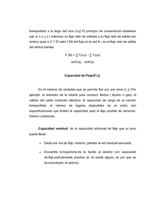 transportado a lo largo del arco (x,y) El principio de conservación establece
que si x s y x t entonces su flujo neto de entrada y su flujo neto de salida son
ambos igual a 0 7 El valor f (N) del flujo en la red N , es el flujo neto de salida
del vértice fuentes
F (N) = ∑ f (s,x) - ∑ f (x,s)
x∈N+(s) x∈N-(s)
Capacidad de Flujo(Fi j):
Es el máximo de unidades que se permite fluir por una rama (i, j). Por
ejemplo: el diámetro de la tubería para conducir fluidos ( líquido o gas), el
calibre del cable conductor eléctrico, la capacidad de carga de un camión
transportista, el número de lugares disponibles de un avión, son
especificaciones que limitan la capacidad para el flujo posible de servicios,
bienes o personas.
Capacidad residual: es la capacidad adicional de flujo que un arco
puede llevar:
 Dada una red de flujo máximo, plantee la red residual asociada.
 Encuentre la trayectoria de la fuente al destino con capacidad
de flujo estrictamente positivo (si no existe alguno, es por que se
ha encontrado el óptimo).
 