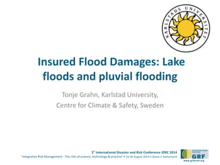 Insured Flood Damages: Lake 
floods and pluvial flooding 
5th International Disaster and Risk Conference IDRC 2014 
‘Integrative Risk Management - The role of science, technology & practice‘ • 24-28 August 2014 • Davos • Switzerland 
www.grforum.org 
Tonje Grahn, Karlstad University, 
Centre for Climate & Safety, Sweden 
Please add your 
logo here 
 