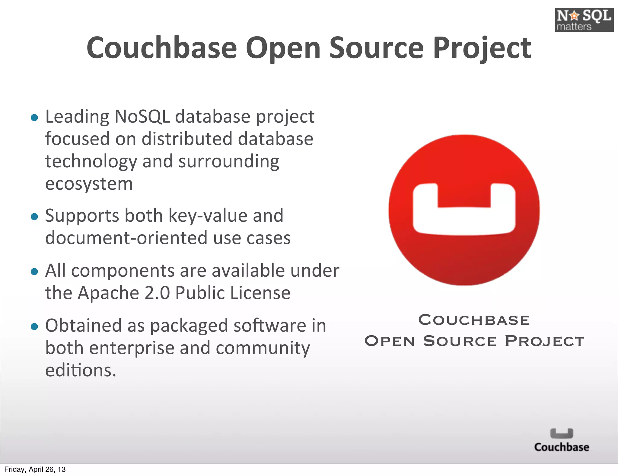 Couchbase	
  Open	
  Source	
  Project
• Leading	
  NoSQL	
  database	
  project	
  
focused	
  on	
  distributed	
  database	
  
technology	
  and	
  surrounding	
  
ecosystem
• Supports	
  both	
  key-­‐value	
  and	
  
document-­‐oriented	
  use	
  cases
• All	
  components	
  are	
  available	
  under	
  
the	
  Apache	
  2.0	
  Public	
  License
• Obtained	
  as	
  packaged	
  soXware	
  in	
  
both	
  enterprise	
  and	
  community	
  
edi@ons.
Couchbase
Open Source Project
Friday, April 26, 13
 