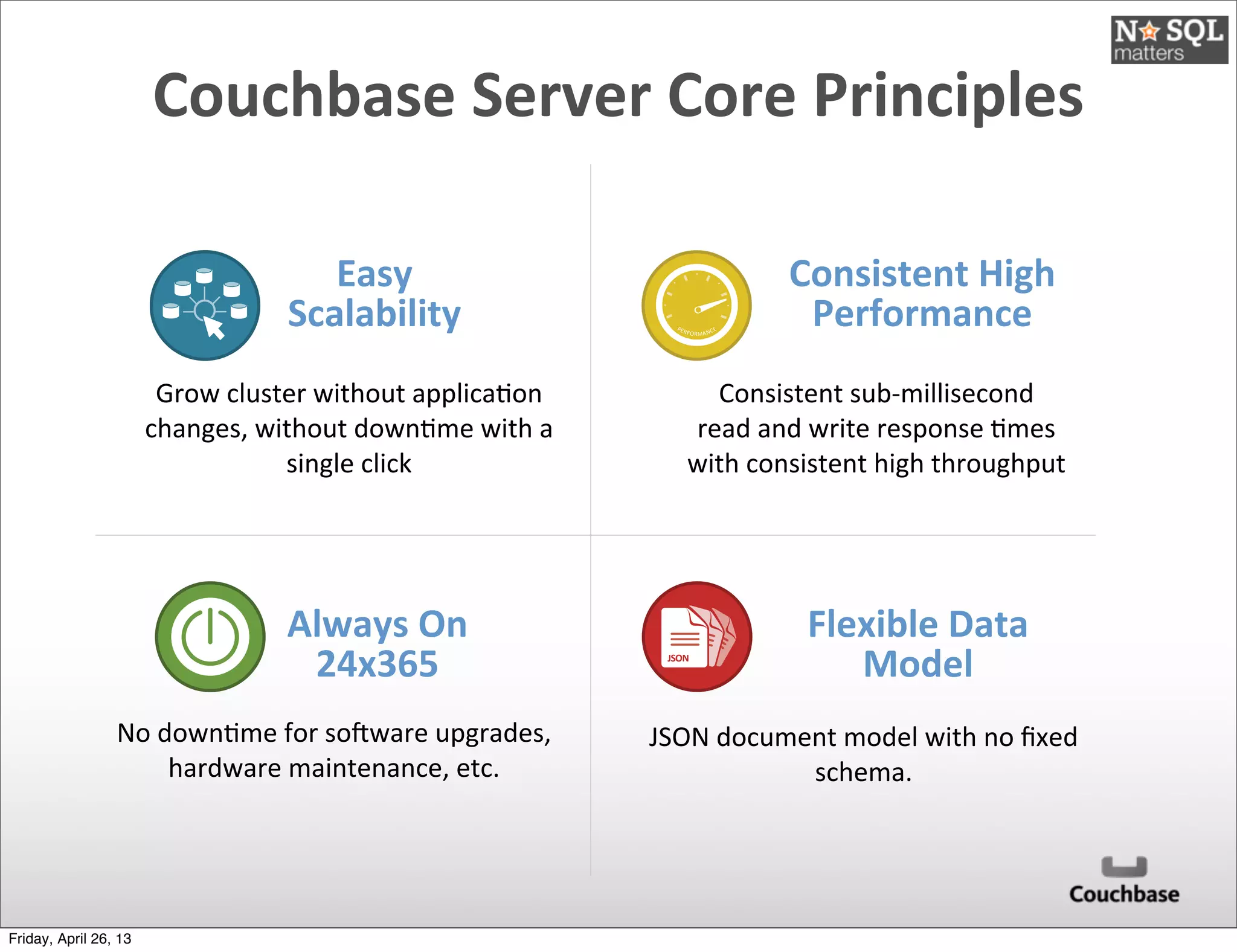 Couchbase	
  Server	
  Core	
  Principles
Easy	
  
Scalability
Consistent	
  High	
  
Performance
Always	
  On	
  
24x365
Grow	
  cluster	
  without	
  applica@on	
  
changes,	
  without	
  down@me	
  with	
  a	
  
single	
  click
Consistent	
  sub-­‐millisecond	
  
read	
  and	
  write	
  response	
  @mes	
  
with	
  consistent	
  high	
  throughput
No	
  down@me	
  for	
  soXware	
  upgrades,	
  
hardware	
  maintenance,	
  etc.
Flexible	
  Data	
  
Model
JSON	
  document	
  model	
  with	
  no	
  ﬁxed	
  
schema.
JSON
JSON
JSON
JSONJSON
PERFORMANCE
Friday, April 26, 13
 