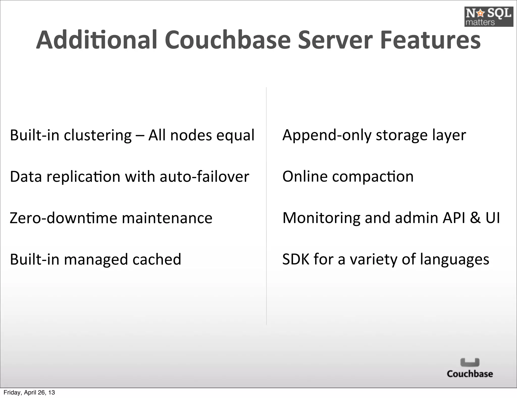 Addi)onal	
  Couchbase	
  Server	
  Features
Built-­‐in	
  clustering	
  –	
  All	
  nodes	
  equal
Data	
  replica@on	
  with	
  auto-­‐failover
Zero-­‐down@me	
  maintenance	
  
Built-­‐in	
  managed	
  cached
Append-­‐only	
  storage	
  layer
Online	
  compac@on
Monitoring	
  and	
  admin	
  API	
  &	
  UI
SDK	
  for	
  a	
  variety	
  of	
  languages
Friday, April 26, 13
 