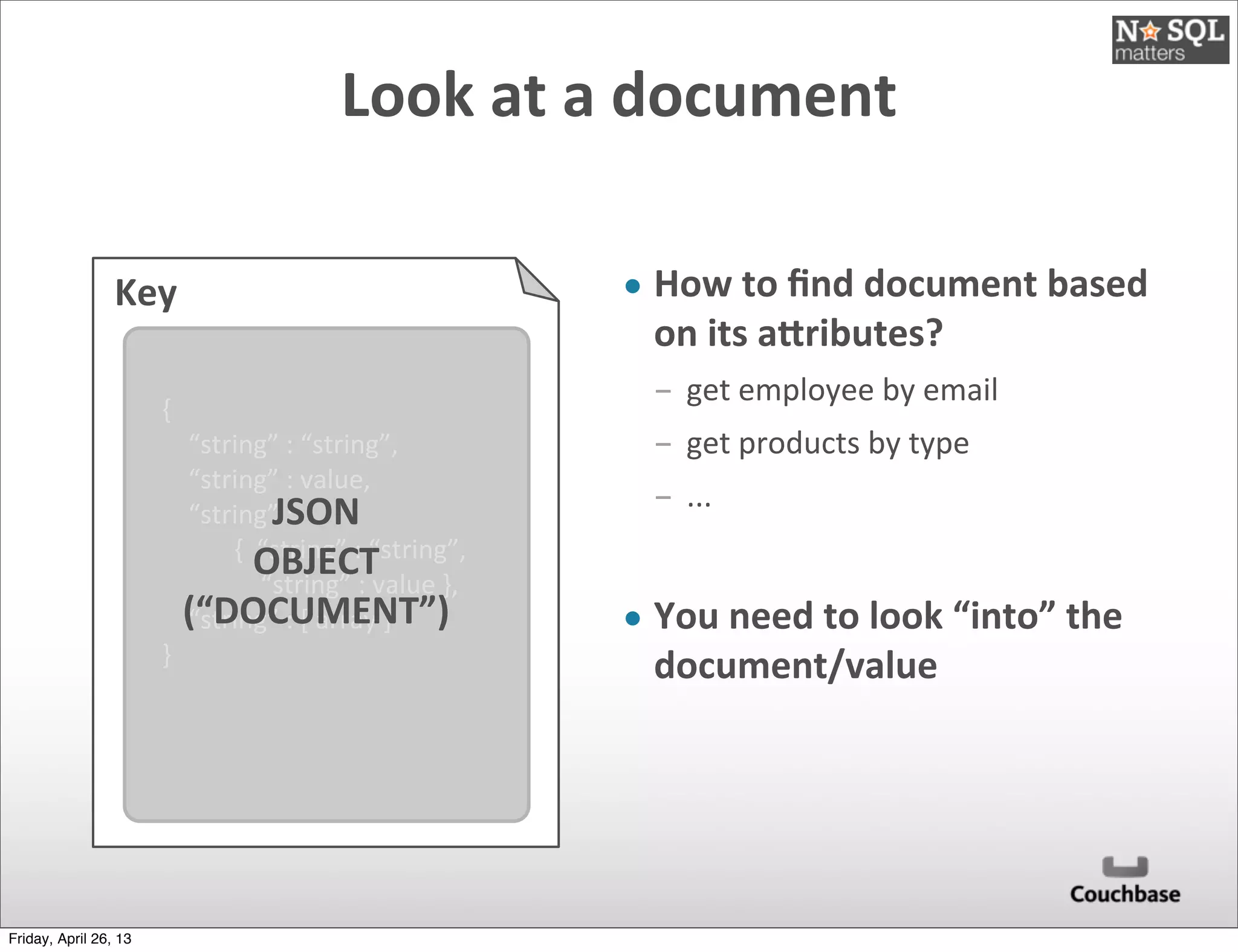 Key
{
	
  	
  	
  	
  “string”	
  :	
  “string”,
	
  	
  	
  	
  “string”	
  :	
  value,
	
  	
  	
  	
  “string”	
  :	
  
	
  	
  	
  	
  	
  	
  	
  	
  	
  	
  	
  {	
  	
  “string”	
  :	
  “string”,
	
  	
  	
  	
  	
  	
  	
  	
  	
  	
  	
  	
  	
  	
  	
  “string”	
  :	
  value	
  },
	
  	
  	
  	
  “string”	
  :	
  [	
  array	
  ]
}
JSON
OBJECT
(“DOCUMENT”)
• How	
  to	
  ﬁnd	
  document	
  based	
  
on	
  its	
  aVributes?
­ get	
  employee	
  by	
  email
­ get	
  products	
  by	
  type
­ ...
• You	
  need	
  to	
  look	
  “into”	
  the	
  
document/value
Look	
  at	
  a	
  document
Friday, April 26, 13
 