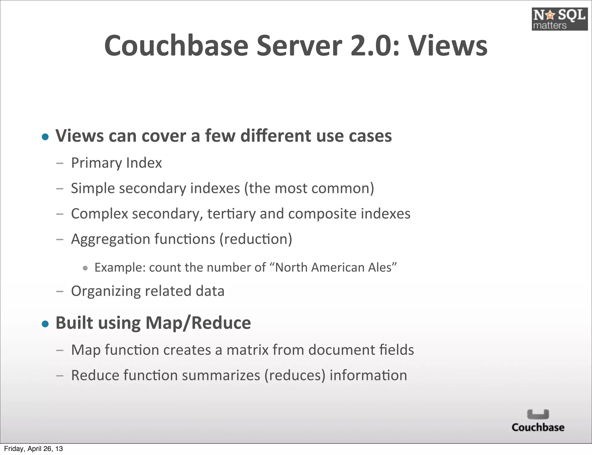 Couchbase	
  Server	
  2.0:	
  Views
• Views	
  can	
  cover	
  a	
  few	
  diﬀerent	
  use	
  cases
­ Primary	
  Index	
  
­ Simple	
  secondary	
  indexes	
  (the	
  most	
  common)
­ Complex	
  secondary,	
  ter@ary	
  and	
  composite	
  indexes
­ Aggrega@on	
  func@ons	
  (reduc@on)
• Example:	
  count	
  the	
  number	
  of	
  “North	
  American	
  Ales”
­ Organizing	
  related	
  data
• Built	
  using	
  Map/Reduce
­ Map	
  func@on	
  creates	
  a	
  matrix	
  from	
  document	
  ﬁelds
­ Reduce	
  func@on	
  summarizes	
  (reduces)	
  informa@on
Friday, April 26, 13
 