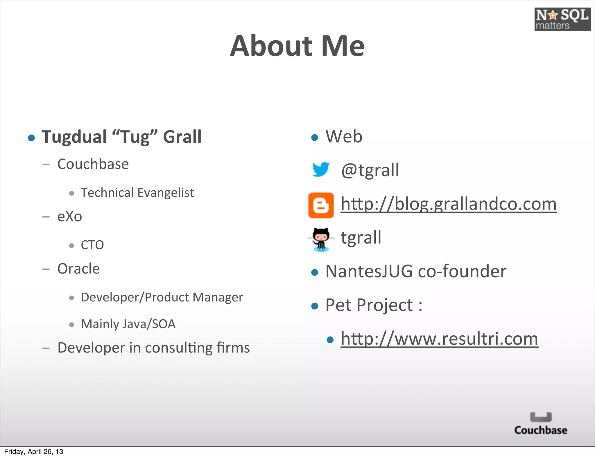 About	
  Me	
  
• Tugdual	
  “Tug”	
  Grall
­ Couchbase
• Technical	
  Evangelist
­ eXo
• CTO
­ Oracle
• Developer/Product	
  Manager
• Mainly	
  Java/SOA
­ Developer	
  in	
  consul@ng	
  ﬁrms
• Web
• @tgrall
• hEp://blog.grallandco.com
• tgrall
• NantesJUG	
  co-­‐founder
• Pet	
  Project	
  :
• hEp://www.resultri.com
Friday, April 26, 13
 