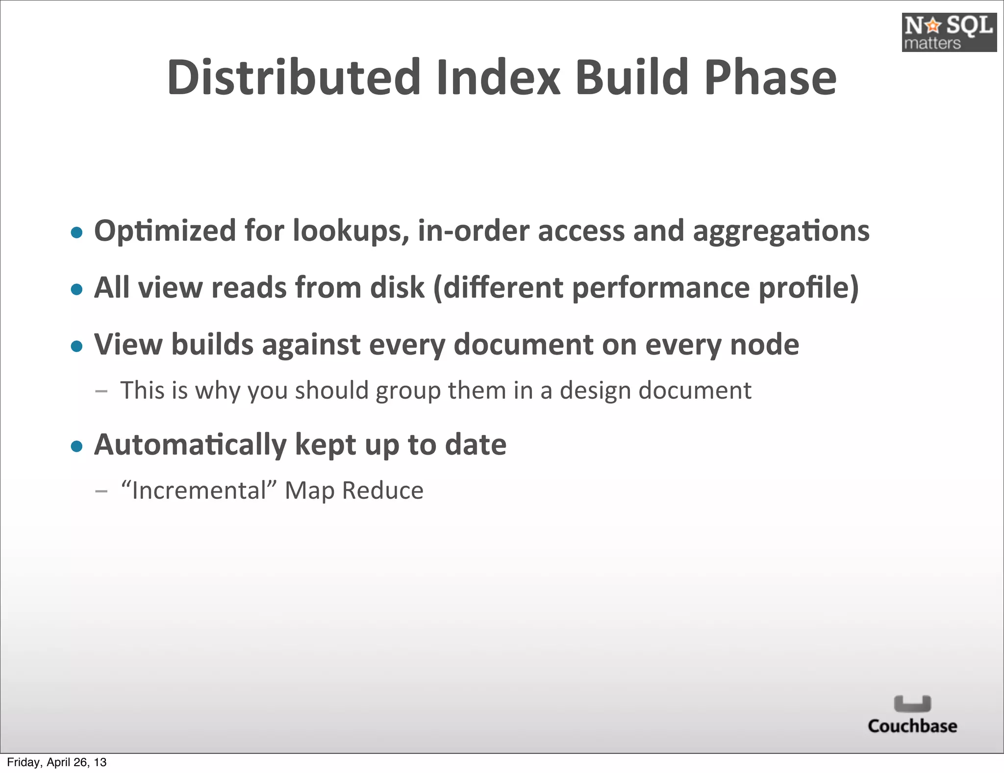 Distributed	
  Index	
  Build	
  Phase
• Op)mized	
  for	
  lookups,	
  in-­‐order	
  access	
  and	
  aggrega)ons
• All	
  view	
  reads	
  from	
  disk	
  (diﬀerent	
  performance	
  proﬁle)
• View	
  builds	
  against	
  every	
  document	
  on	
  every	
  node
­ This	
  is	
  why	
  you	
  should	
  group	
  them	
  in	
  a	
  design	
  document
• Automa)cally	
  kept	
  up	
  to	
  date
­ “Incremental”	
  Map	
  Reduce
Friday, April 26, 13
 