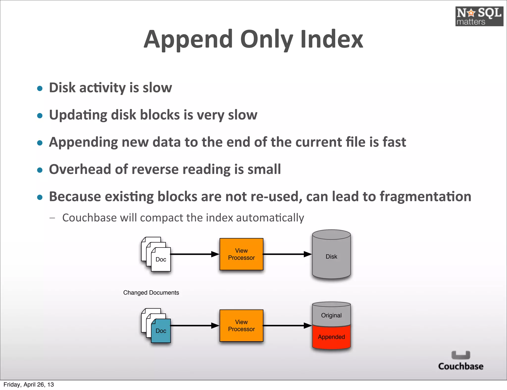 Append	
  Only	
  Index
• Disk	
  acDvity	
  is	
  slow
• UpdaDng	
  disk	
  blocks	
  is	
  very	
  slow
• Appending	
  new	
  data	
  to	
  the	
  end	
  of	
  the	
  current	
  ﬁle	
  is	
  fast
• Overhead	
  of	
  reverse	
  reading	
  is	
  small
• Because	
  exisDng	
  blocks	
  are	
  not	
  re-­‐used,	
  can	
  lead	
  to	
  fragmentaDon
­ Couchbase	
  will	
  compact	
  the	
  index	
  automa@cally
Doc
View
Processor Disk
Doc
View
Processor
Changed Documents
Appended
Original
Friday, April 26, 13
 