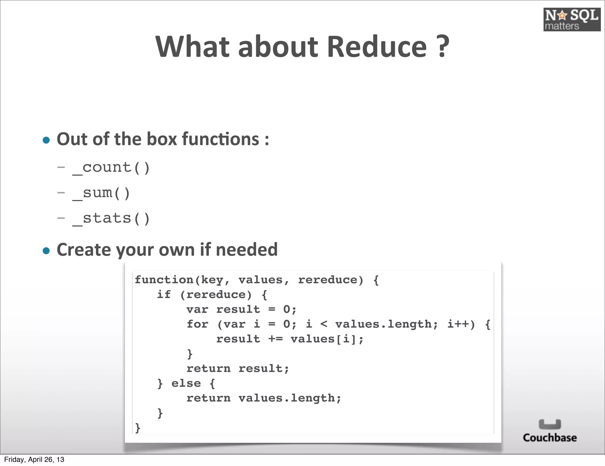 What	
  about	
  Reduce	
  ?
• Out	
  of	
  the	
  box	
  func)ons	
  :
­ _count()
­ _sum()
­ _stats()
• Create	
  your	
  own	
  if	
  needed
function(key, values, rereduce) {
if (rereduce) {
var result = 0;
for (var i = 0; i < values.length; i++) {
result += values[i];
}
return result;
} else {
return values.length;
}
}
Friday, April 26, 13
 