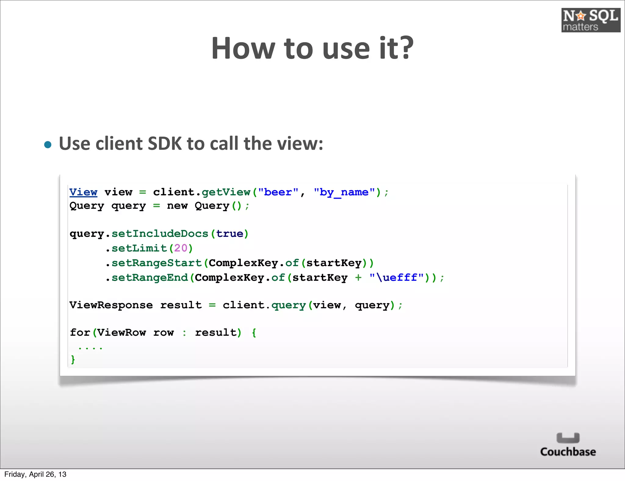 How	
  to	
  use	
  it?
• Use	
  client	
  SDK	
  to	
  call	
  the	
  view:
View view = client.getView("beer", "by_name");
Query query = new Query();
query.setIncludeDocs(true)
     .setLimit(20)
     .setRangeStart(ComplexKey.of(startKey))
     .setRangeEnd(ComplexKey.of(startKey + "uefff"));
ViewResponse result = client.query(view, query);
 
for(ViewRow row : result) {
....
}
Friday, April 26, 13
 