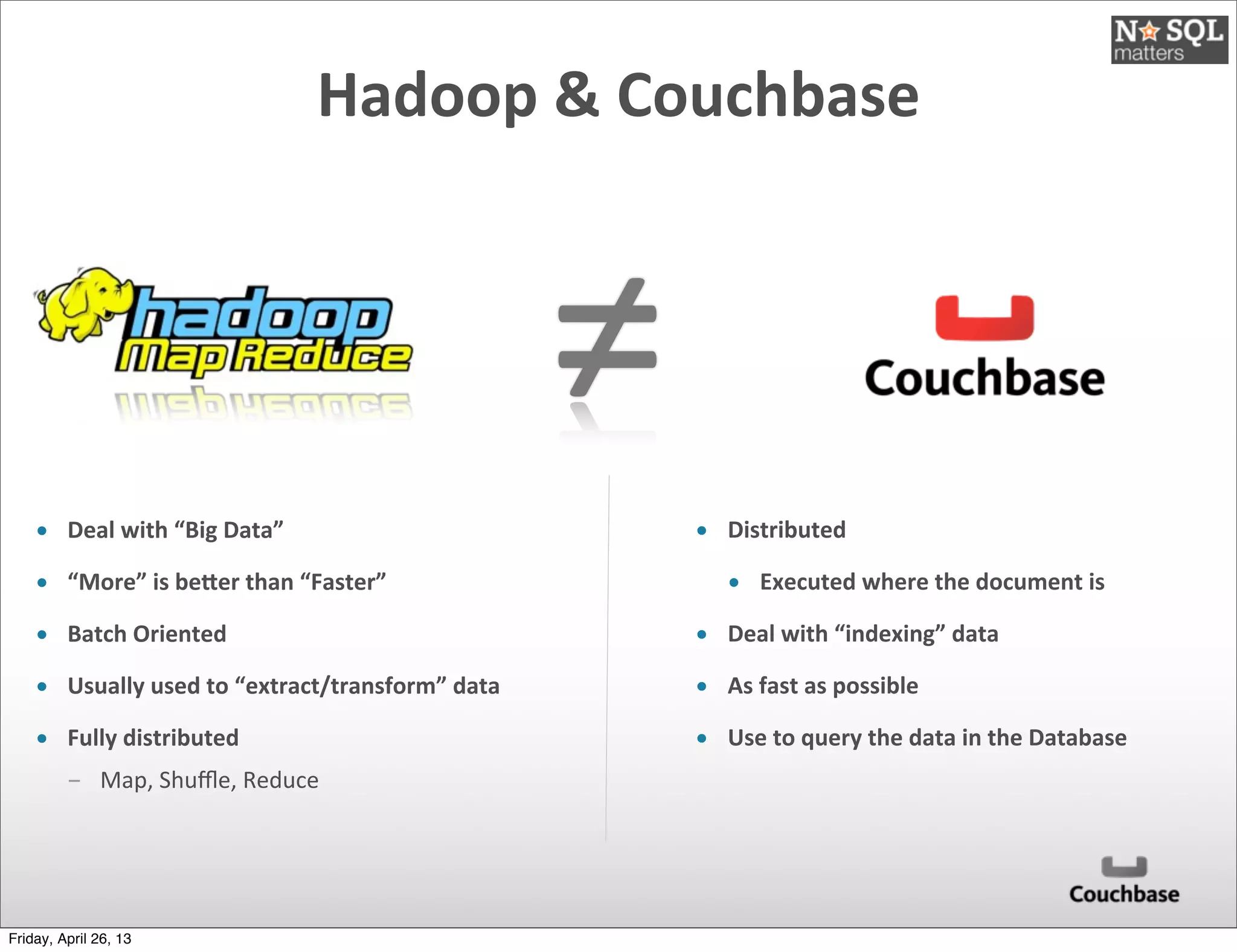 ≠
Hadoop	
  &	
  Couchbase
• Deal	
  with	
  “Big	
  Data”
• “More”	
  is	
  be)er	
  than	
  “Faster”
• Batch	
  Oriented
• Usually	
  used	
  to	
  “extract/transform”	
  data
• Fully	
  distributed
­ Map,	
  Shuﬄe,	
  Reduce
• Distributed	
  
• Executed	
  where	
  the	
  document	
  is
• Deal	
  with	
  “indexing”	
  data	
  
• As	
  fast	
  as	
  possible
• Use	
  to	
  query	
  the	
  data	
  in	
  the	
  Database
Friday, April 26, 13
 