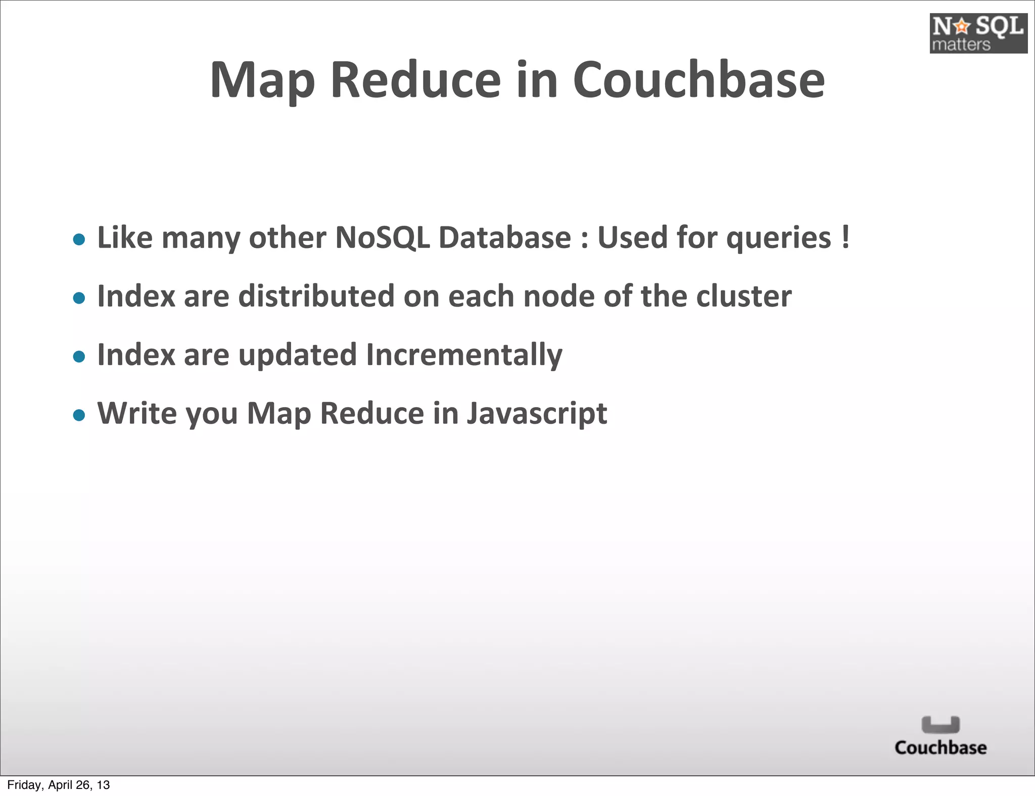 Map	
  Reduce	
  in	
  Couchbase
• Like	
  many	
  other	
  NoSQL	
  Database	
  :	
  Used	
  for	
  queries	
  !	
  
• Index	
  are	
  distributed	
  on	
  each	
  node	
  of	
  the	
  cluster
• Index	
  are	
  updated	
  Incrementally
• Write	
  you	
  Map	
  Reduce	
  in	
  Javascript
Friday, April 26, 13
 
