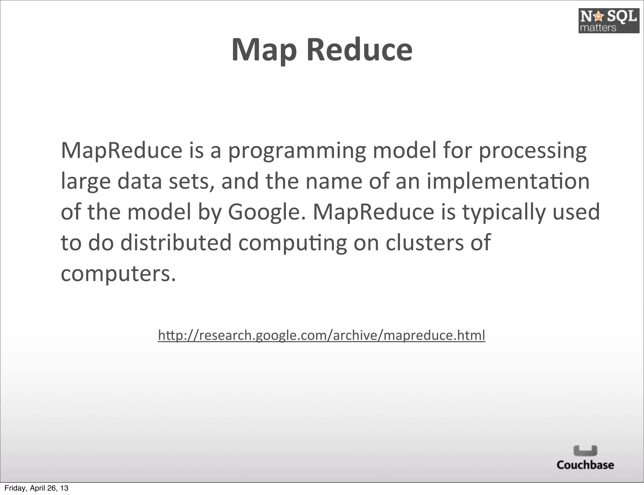 Map	
  Reduce	
  
MapReduce	
  is	
  a	
  programming	
  model	
  for	
  processing	
  
large	
  data	
  sets,	
  and	
  the	
  name	
  of	
  an	
  implementa@on	
  
of	
  the	
  model	
  by	
  Google.	
  MapReduce	
  is	
  typically	
  used	
  
to	
  do	
  distributed	
  compu@ng	
  on	
  clusters	
  of	
  
computers.
hEp://research.google.com/archive/mapreduce.html
Friday, April 26, 13
 