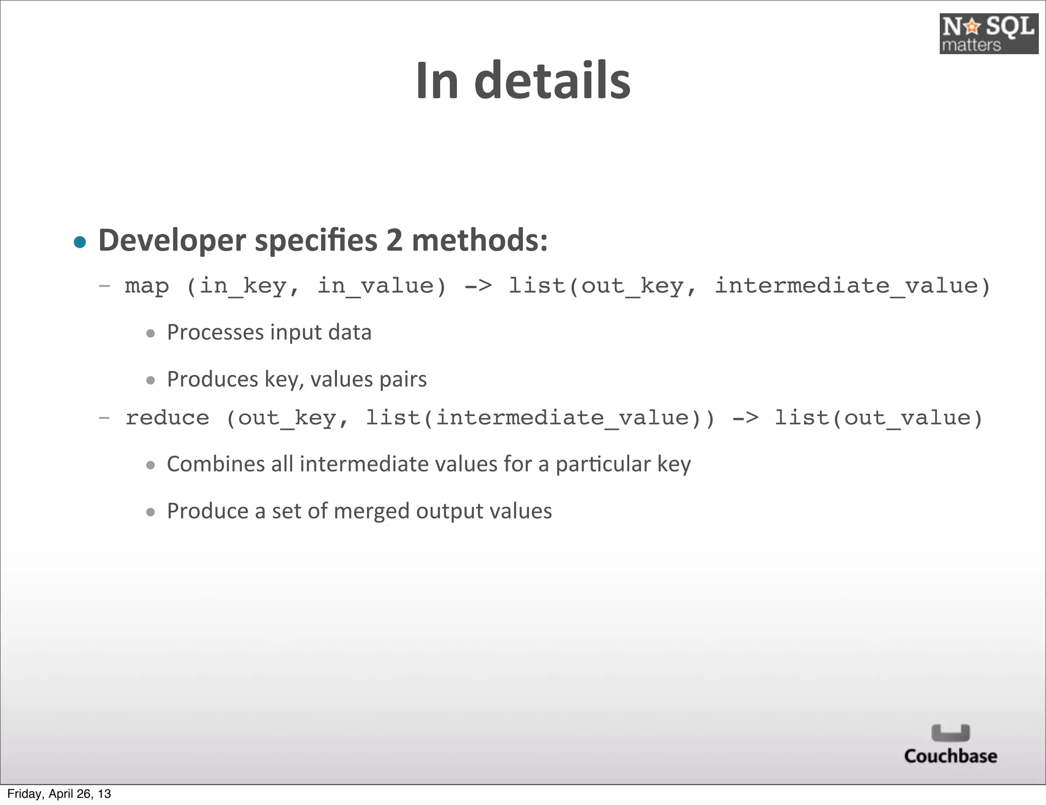In	
  details
• Developer	
  speciﬁes	
  2	
  methods:
­ map (in_key, in_value) -> list(out_key, intermediate_value)
• Processes	
  input	
  data	
  
• Produces	
  key,	
  values	
  pairs
­ reduce (out_key, list(intermediate_value)) -> list(out_value)
• Combines	
  all	
  intermediate	
  values	
  for	
  a	
  par@cular	
  key
• Produce	
  a	
  set	
  of	
  merged	
  output	
  values
Friday, April 26, 13
 