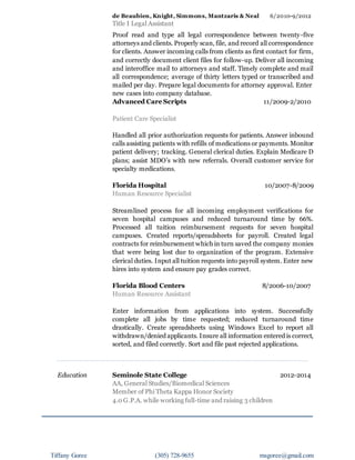 Tiffany Goree (305) 728-9655 msgoree@gmail.com
de Beaubien, Knight, Simmons, Mantzaris & Neal 6/2010-9/2012
Title I Legal Assistant
Proof read and type all legal correspondence between twenty-five
attorneys and clients. Properly scan, file, and record all correspondence
for clients. Answer incoming calls from clients as first contact for firm,
and correctly document client files for follow-up. Deliver all incoming
and interoffice mail to attorneys and staff. Timely complete and mail
all correspondence; average of thirty letters typed or transcribed and
mailed per day. Prepare legal documents for attorney approval. Enter
new cases into company database.
Advanced Care Scripts 11/2009-2/2010
Patient Care Specialist
Handled all prior authorization requests for patients. Answer inbound
calls assisting patients with refills of medications or payments. Monitor
patient delivery; tracking. General clerical duties. Explain Medicare D
plans; assist MDO’s with new referrals. Overall customer service for
specialty medications.
Florida Hospital 10/2007-8/2009
Human Resource Specialist
Streamlined process for all incoming employment verifications for
seven hospital campuses and reduced turnaround time by 66%.
Processed all tuition reimbursement requests for seven hospital
campuses. Created reports/spreadsheets for payroll. Created legal
contracts for reimbursement which in turn saved the company monies
that were being lost due to organization of the program. Extensive
clerical duties. Input all tuition requests into payroll system. Enter new
hires into system and ensure pay grades correct.
Florida Blood Centers 8/2006-10/2007
Human Resource Assistant
Enter information from applications into system. Successfully
complete all jobs by time requested; reduced turnaround time
drastically. Create spreadsheets using Windows Excel to report all
withdrawn/denied applicants. Insure all information entered is correct,
sorted, and filed correctly. Sort and file past rejected applications.
Education Seminole State College 2012-2014
AA, General Studies/Biomedical Sciences
Member of Phi Theta Kappa Honor Society
4.0 G.P.A. while working full-time and raising 3 children
 