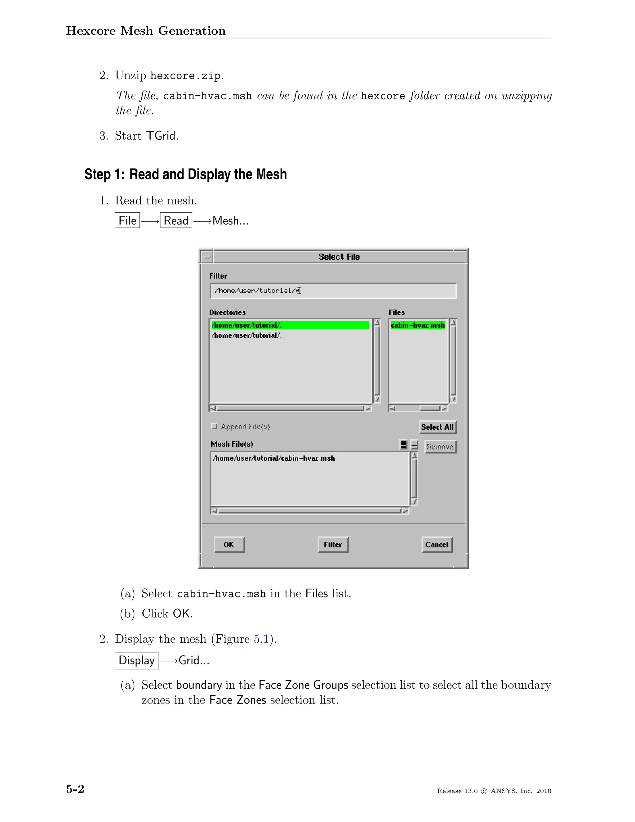 Hexcore Mesh Generation


      2. Unzip hexcore.zip.
        The ﬁle, cabin-hvac.msh can be found in the hexcore folder created on unzipping
        the ﬁle.

      3. Start TGrid.


  Step 1: Read and Display the Mesh
      1. Read the mesh.
         File −→ Read −→Mesh...




         (a) Select cabin-hvac.msh in the Files list.
         (b) Click OK.

      2. Display the mesh (Figure 5.1).
         Display −→Grid...
         (a) Select boundary in the Face Zone Groups selection list to select all the boundary
             zones in the Face Zones selection list.




5-2                                                                    Release 13.0 c ANSYS, Inc. 2010
 