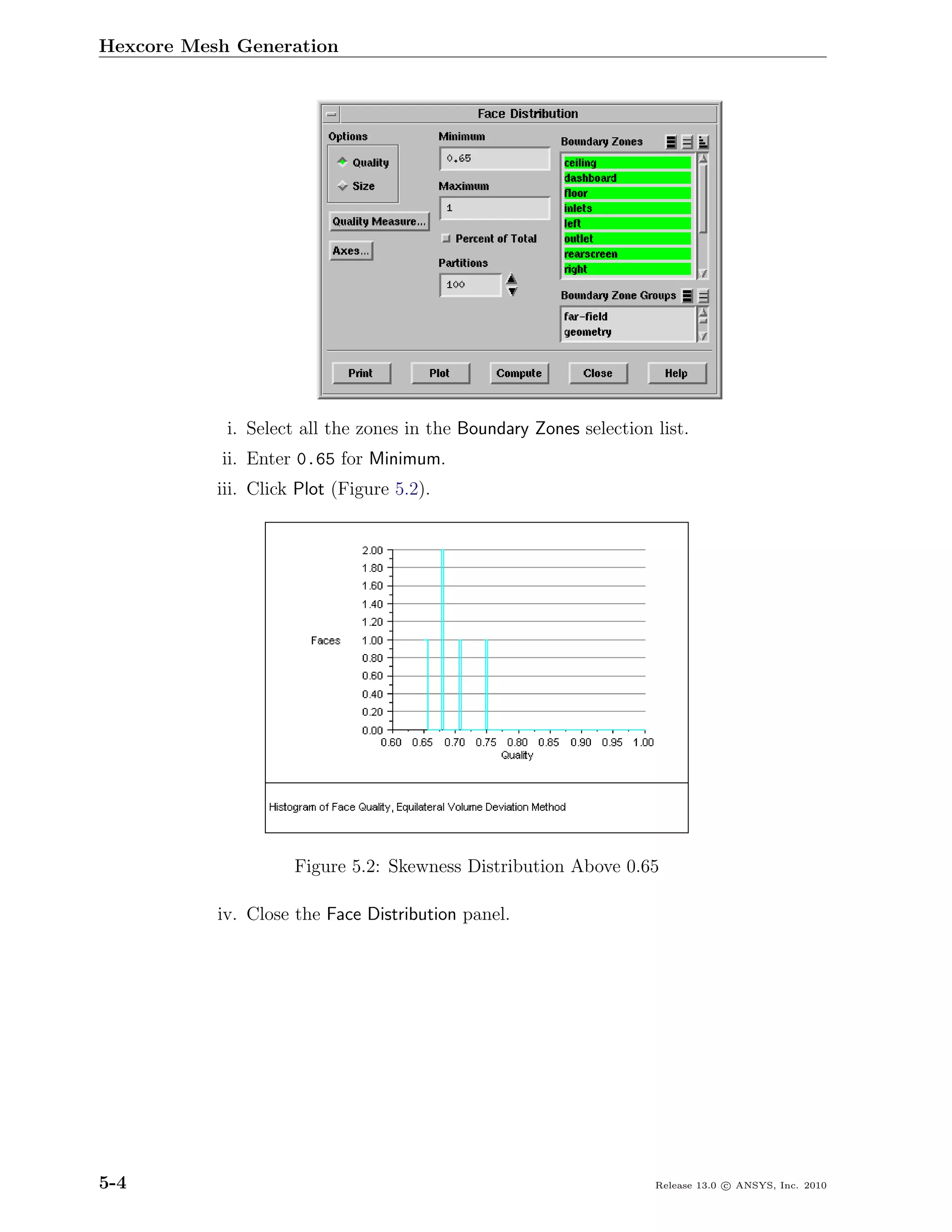 Hexcore Mesh Generation




            i. Select all the zones in the Boundary Zones selection list.
           ii. Enter 0.65 for Minimum.
           iii. Click Plot (Figure 5.2).




                     Figure 5.2: Skewness Distribution Above 0.65

           iv. Close the Face Distribution panel.




5-4                                                                 Release 13.0 c ANSYS, Inc. 2010
 