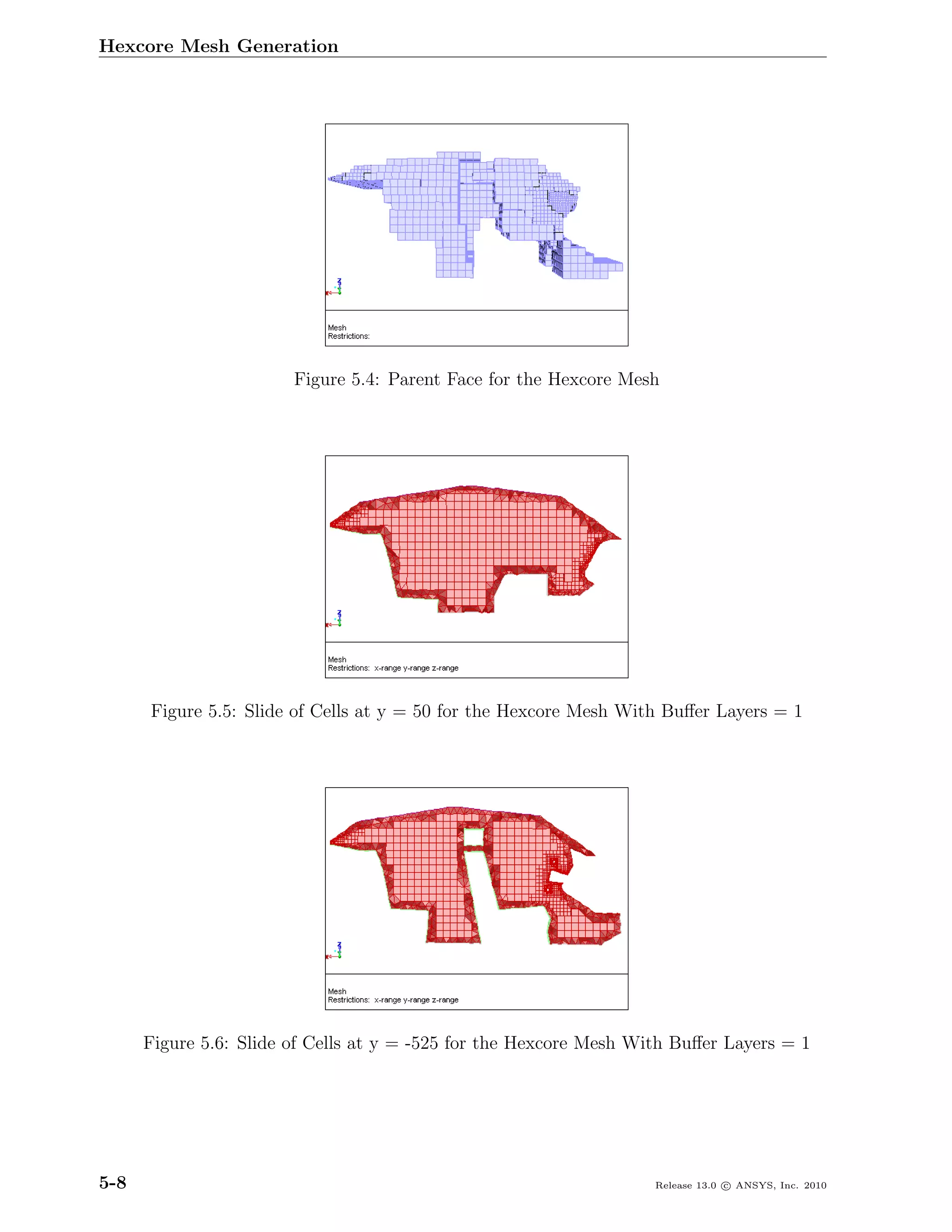 Hexcore Mesh Generation




                        Figure 5.4: Parent Face for the Hexcore Mesh




      Figure 5.5: Slide of Cells at y = 50 for the Hexcore Mesh With Buﬀer Layers = 1




      Figure 5.6: Slide of Cells at y = -525 for the Hexcore Mesh With Buﬀer Layers = 1




5-8                                                                 Release 13.0 c ANSYS, Inc. 2010
 