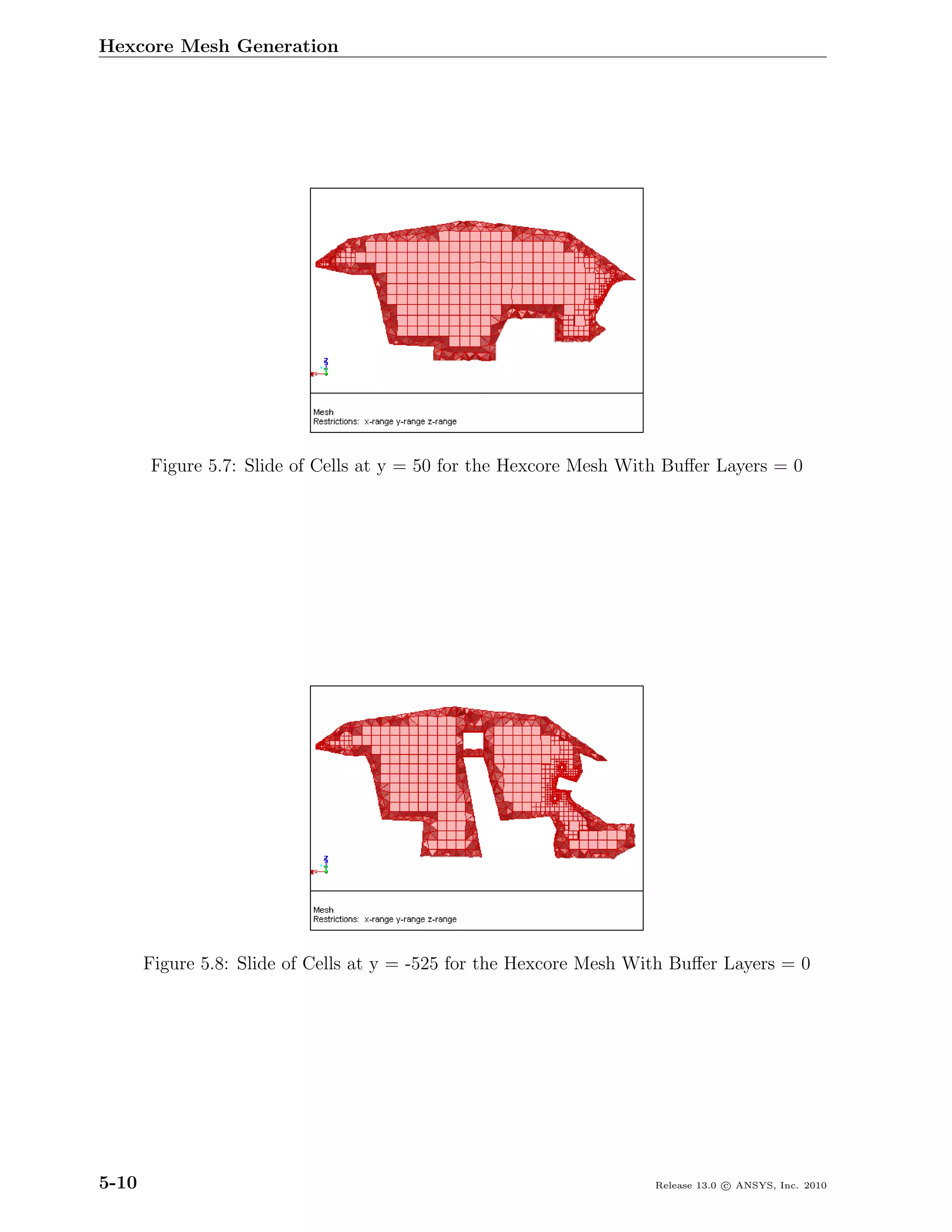 Hexcore Mesh Generation




       Figure 5.7: Slide of Cells at y = 50 for the Hexcore Mesh With Buﬀer Layers = 0




       Figure 5.8: Slide of Cells at y = -525 for the Hexcore Mesh With Buﬀer Layers = 0




5-10                                                                 Release 13.0 c ANSYS, Inc. 2010
 