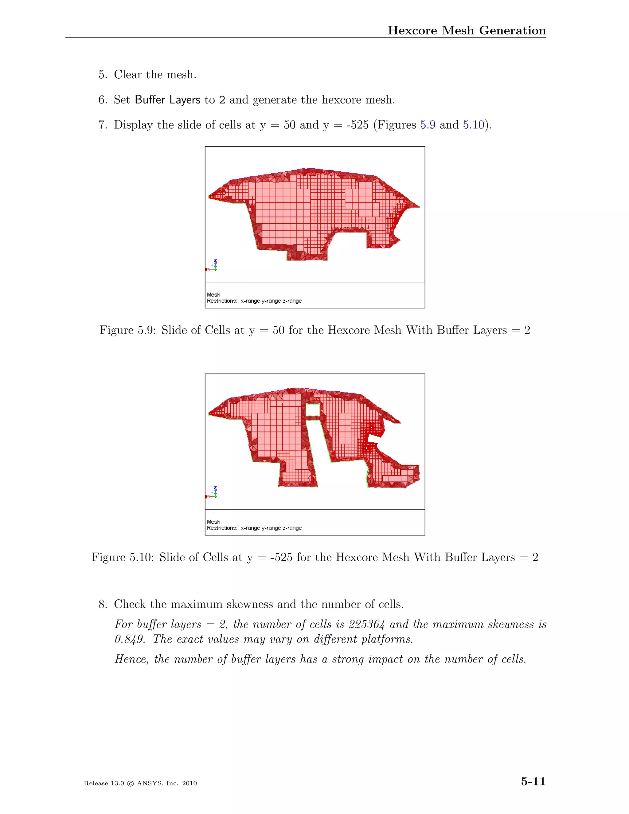 Hexcore Mesh Generation


    5. Clear the mesh.

    6. Set Buﬀer Layers to 2 and generate the hexcore mesh.

    7. Display the slide of cells at y = 50 and y = -525 (Figures 5.9 and 5.10).




    Figure 5.9: Slide of Cells at y = 50 for the Hexcore Mesh With Buﬀer Layers = 2




  Figure 5.10: Slide of Cells at y = -525 for the Hexcore Mesh With Buﬀer Layers = 2


    8. Check the maximum skewness and the number of cells.
        For buﬀer layers = 2, the number of cells is 225364 and the maximum skewness is
        0.849. The exact values may vary on diﬀerent platforms.
        Hence, the number of buﬀer layers has a strong impact on the number of cells.




Release 13.0 c ANSYS, Inc. 2010                                                    5-11
 
