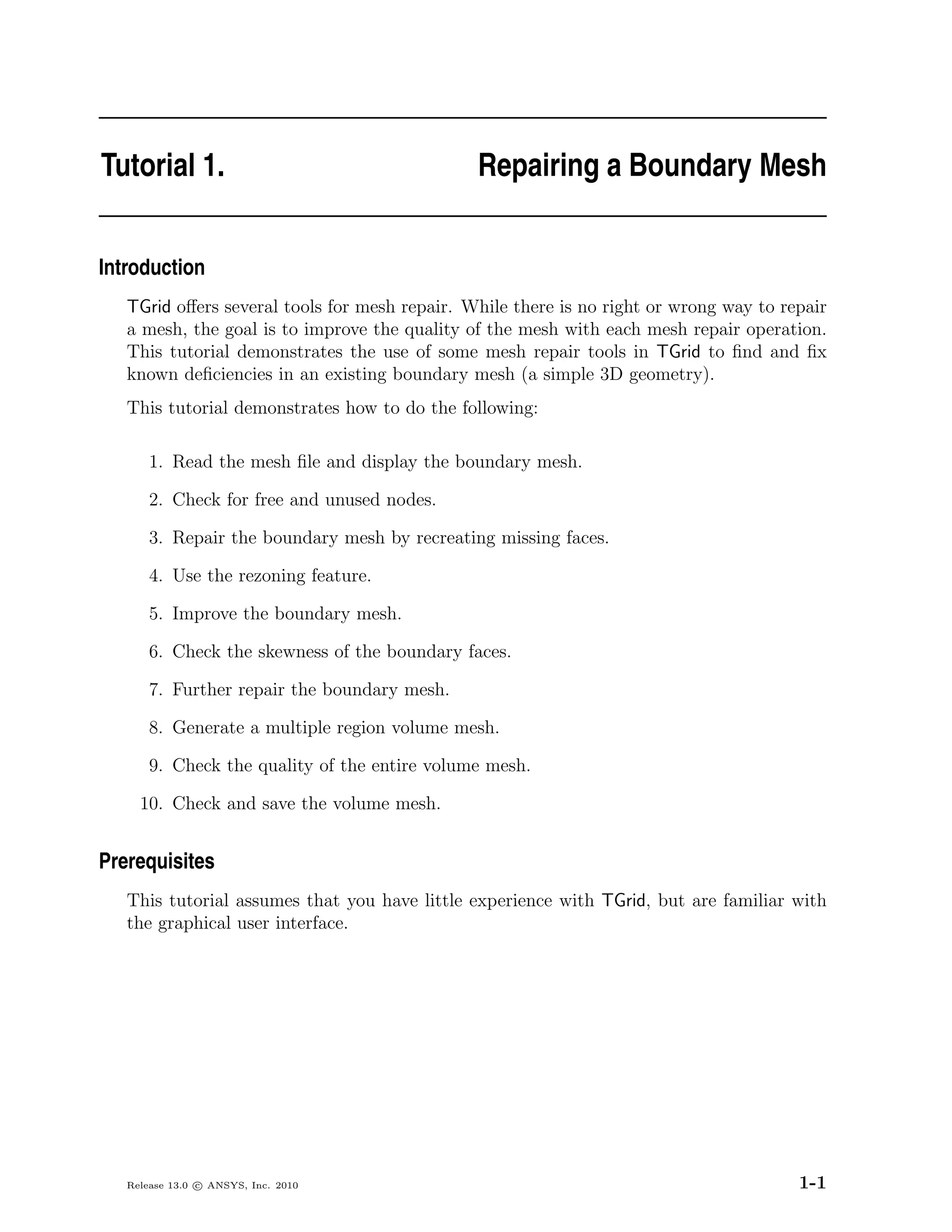 Tutorial 1.                                    Repairing a Boundary Mesh


Introduction
   TGrid oﬀers several tools for mesh repair. While there is no right or wrong way to repair
   a mesh, the goal is to improve the quality of the mesh with each mesh repair operation.
   This tutorial demonstrates the use of some mesh repair tools in TGrid to ﬁnd and ﬁx
   known deﬁciencies in an existing boundary mesh (a simple 3D geometry).
   This tutorial demonstrates how to do the following:

       1. Read the mesh ﬁle and display the boundary mesh.

       2. Check for free and unused nodes.

       3. Repair the boundary mesh by recreating missing faces.

       4. Use the rezoning feature.

       5. Improve the boundary mesh.

       6. Check the skewness of the boundary faces.

       7. Further repair the boundary mesh.

       8. Generate a multiple region volume mesh.

       9. Check the quality of the entire volume mesh.

     10. Check and save the volume mesh.


Prerequisites
   This tutorial assumes that you have little experience with TGrid, but are familiar with
   the graphical user interface.




   Release 13.0 c ANSYS, Inc. 2010                                                      1-1
 