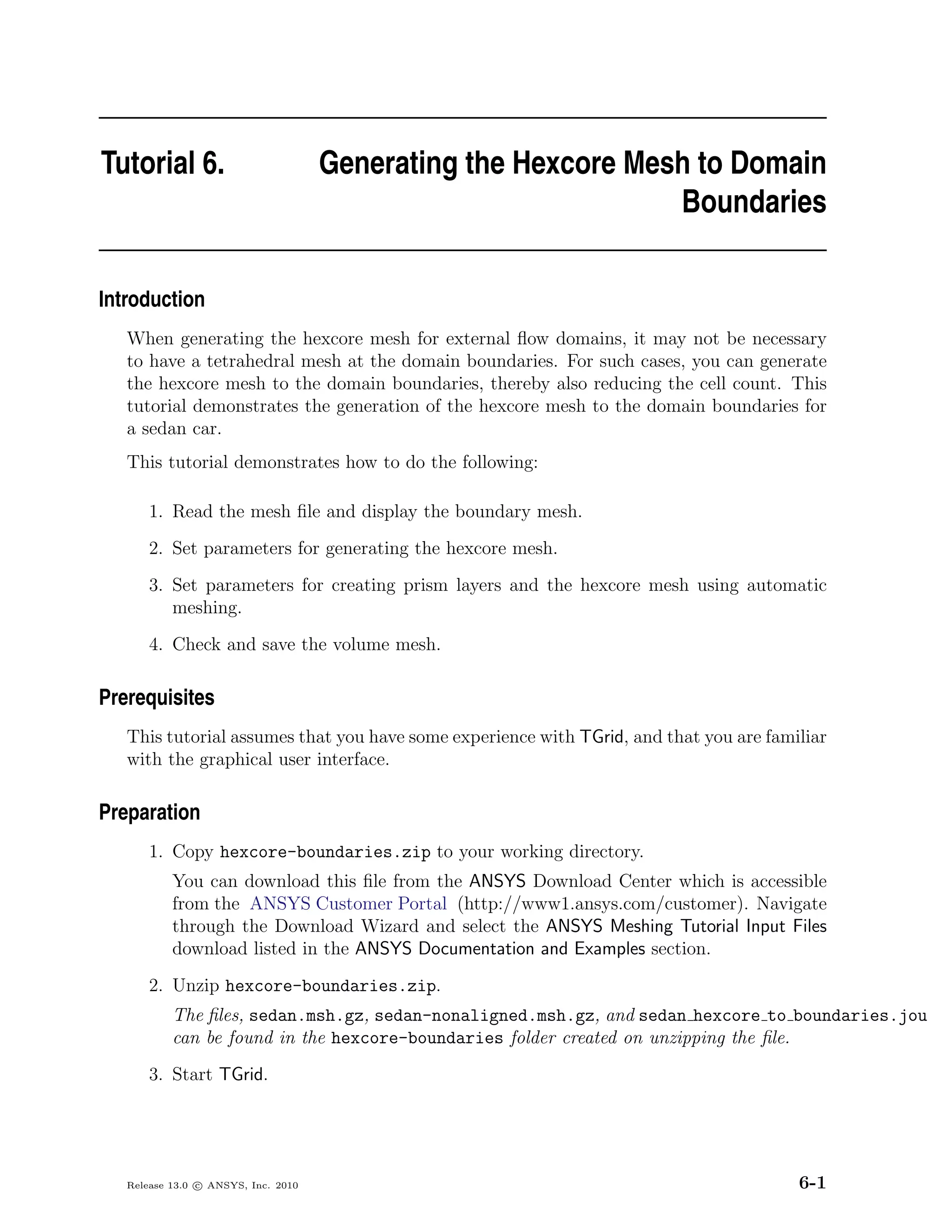Tutorial 6.                          Generating the Hexcore Mesh to Domain
                                                               Boundaries

Introduction
   When generating the hexcore mesh for external ﬂow domains, it may not be necessary
   to have a tetrahedral mesh at the domain boundaries. For such cases, you can generate
   the hexcore mesh to the domain boundaries, thereby also reducing the cell count. This
   tutorial demonstrates the generation of the hexcore mesh to the domain boundaries for
   a sedan car.
   This tutorial demonstrates how to do the following:

       1. Read the mesh ﬁle and display the boundary mesh.
       2. Set parameters for generating the hexcore mesh.
       3. Set parameters for creating prism layers and the hexcore mesh using automatic
          meshing.
       4. Check and save the volume mesh.

Prerequisites
   This tutorial assumes that you have some experience with TGrid, and that you are familiar
   with the graphical user interface.

Preparation
       1. Copy hexcore-boundaries.zip to your working directory.
           You can download this ﬁle from the ANSYS Download Center which is accessible
           from the ANSYS Customer Portal (http://www1.ansys.com/customer). Navigate
           through the Download Wizard and select the ANSYS Meshing Tutorial Input Files
           download listed in the ANSYS Documentation and Examples section.
       2. Unzip hexcore-boundaries.zip.
           The ﬁles, sedan.msh.gz, sedan-nonaligned.msh.gz, and sedan hexcore to boundaries.jou
           can be found in the hexcore-boundaries folder created on unzipping the ﬁle.
       3. Start TGrid.




   Release 13.0 c ANSYS, Inc. 2010                                                      6-1
 