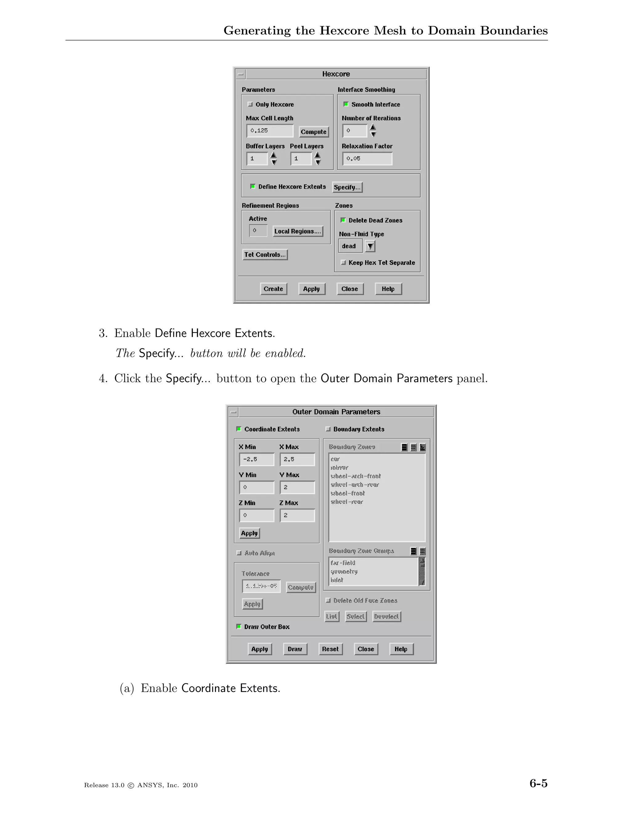 Generating the Hexcore Mesh to Domain Boundaries




    3. Enable Deﬁne Hexcore Extents.
        The Specify... button will be enabled.

    4. Click the Specify... button to open the Outer Domain Parameters panel.




         (a) Enable Coordinate Extents.




Release 13.0 c ANSYS, Inc. 2010                                                 6-5
 