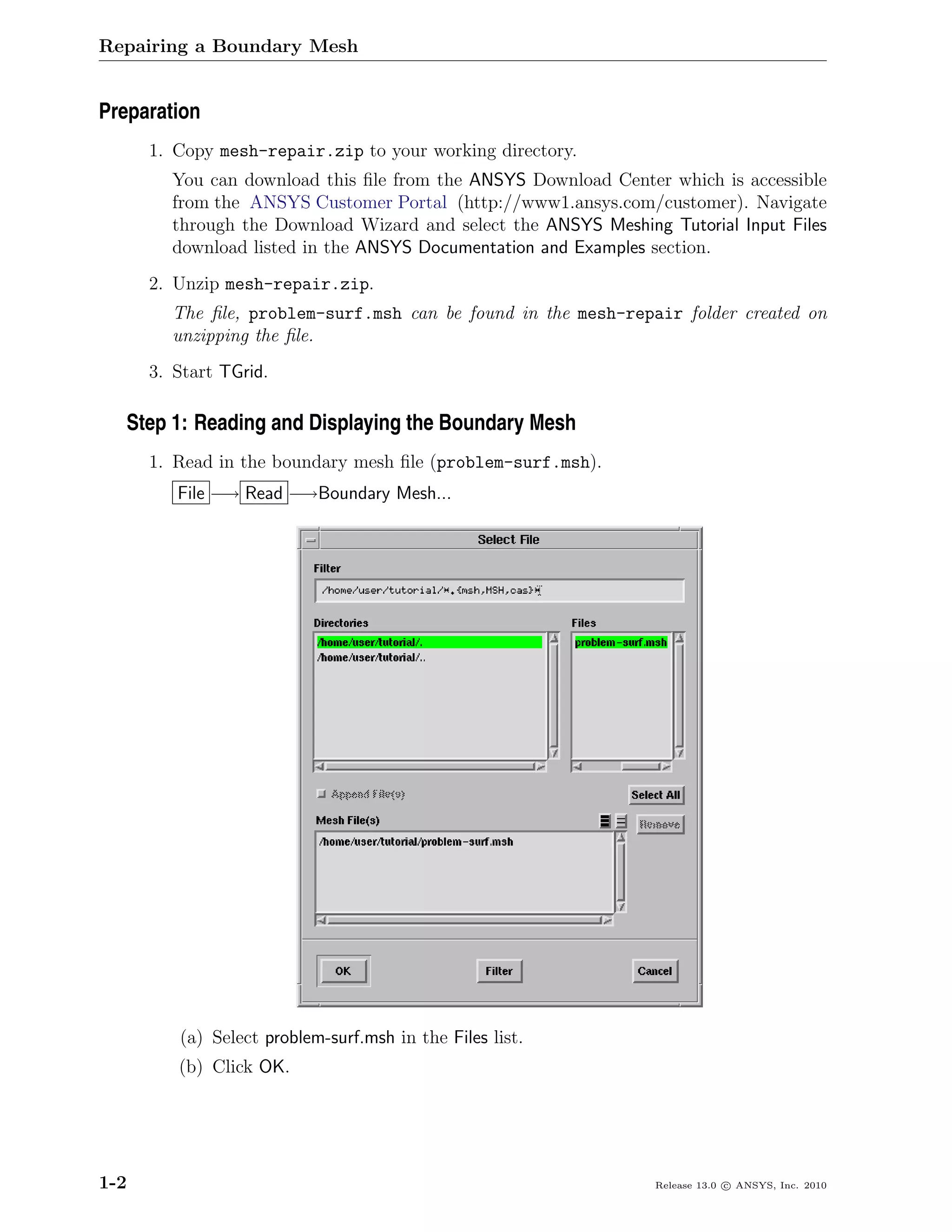 Repairing a Boundary Mesh


Preparation
      1. Copy mesh-repair.zip to your working directory.
        You can download this ﬁle from the ANSYS Download Center which is accessible
        from the ANSYS Customer Portal (http://www1.ansys.com/customer). Navigate
        through the Download Wizard and select the ANSYS Meshing Tutorial Input Files
        download listed in the ANSYS Documentation and Examples section.
      2. Unzip mesh-repair.zip.
        The ﬁle, problem-surf.msh can be found in the mesh-repair folder created on
        unzipping the ﬁle.
      3. Start TGrid.

   Step 1: Reading and Displaying the Boundary Mesh
      1. Read in the boundary mesh ﬁle (problem-surf.msh).
         File −→ Read −→Boundary Mesh...




         (a) Select problem-surf.msh in the Files list.
         (b) Click OK.




1-2                                                             Release 13.0 c ANSYS, Inc. 2010
 