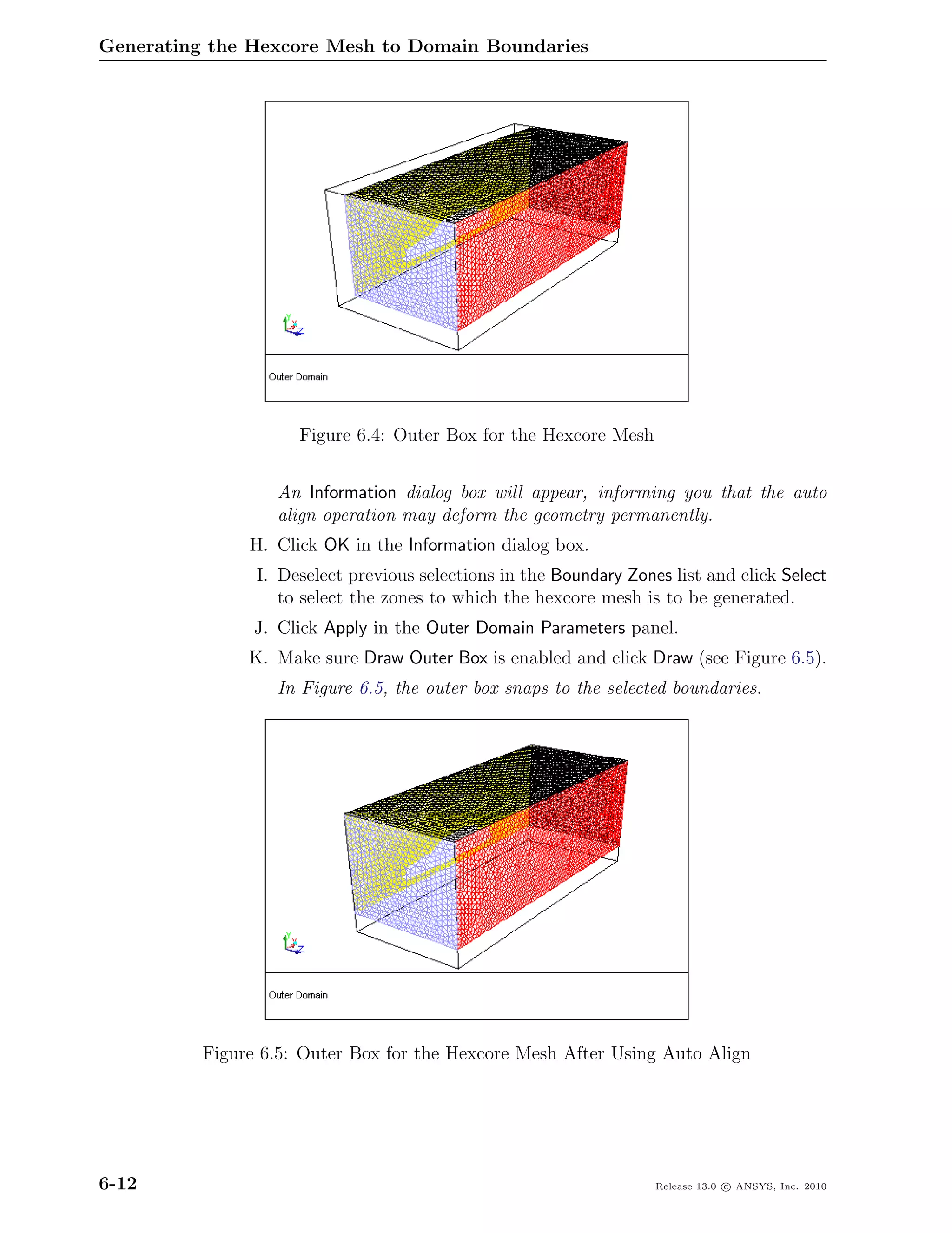 Generating the Hexcore Mesh to Domain Boundaries




                     Figure 6.4: Outer Box for the Hexcore Mesh


                  An Information dialog box will appear, informing you that the auto
                  align operation may deform the geometry permanently.
               H. Click OK in the Information dialog box.
                I. Deselect previous selections in the Boundary Zones list and click Select
                   to select the zones to which the hexcore mesh is to be generated.
                J. Click Apply in the Outer Domain Parameters panel.
               K. Make sure Draw Outer Box is enabled and click Draw (see Figure 6.5).
                  In Figure 6.5, the outer box snaps to the selected boundaries.




          Figure 6.5: Outer Box for the Hexcore Mesh After Using Auto Align




6-12                                                                Release 13.0 c ANSYS, Inc. 2010
 