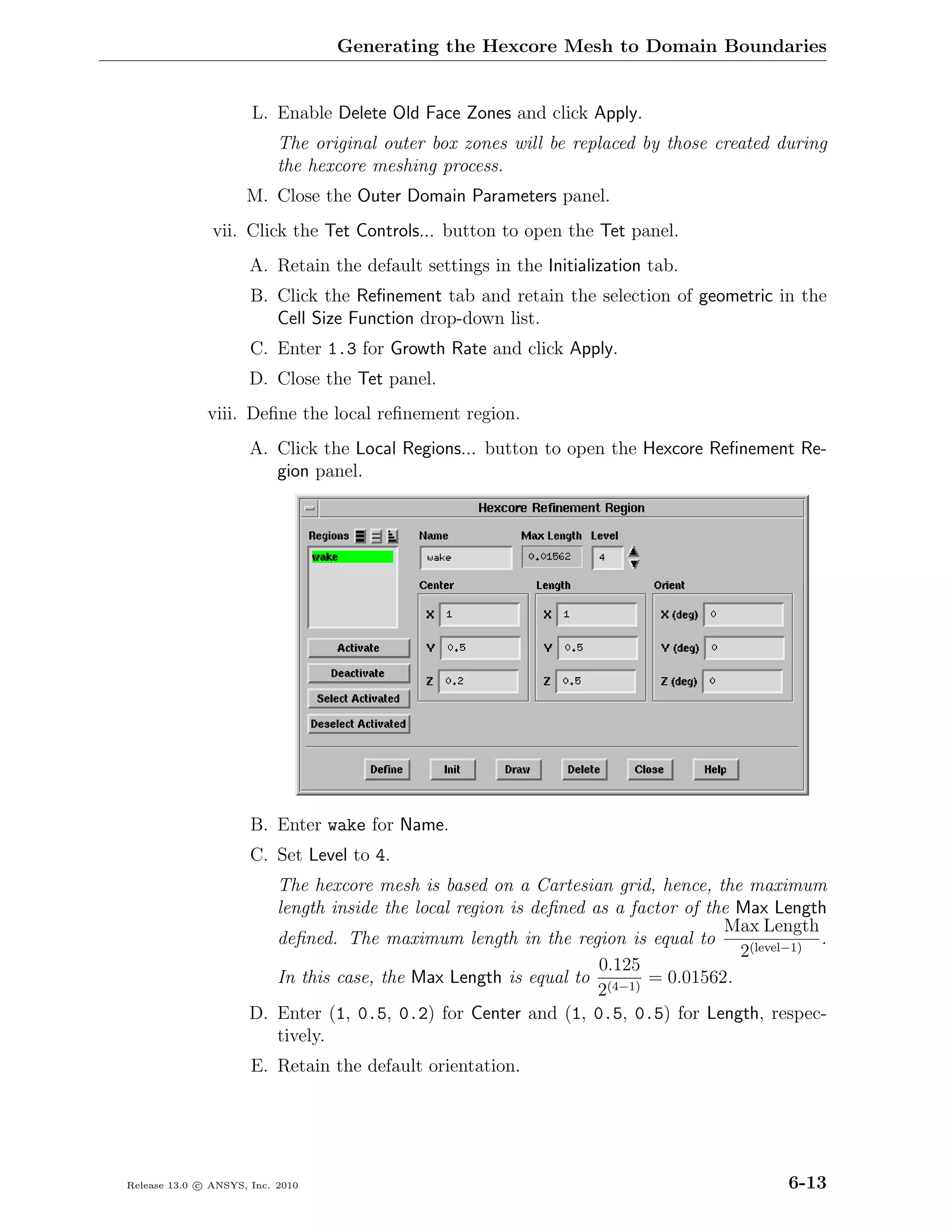 Generating the Hexcore Mesh to Domain Boundaries


                      L. Enable Delete Old Face Zones and click Apply.
                           The original outer box zones will be replaced by those created during
                           the hexcore meshing process.
                     M. Close the Outer Domain Parameters panel.
               vii. Click the Tet Controls... button to open the Tet panel.
                      A. Retain the default settings in the Initialization tab.
                      B. Click the Reﬁnement tab and retain the selection of geometric in the
                         Cell Size Function drop-down list.
                      C. Enter 1.3 for Growth Rate and click Apply.
                      D. Close the Tet panel.
              viii. Deﬁne the local reﬁnement region.
                      A. Click the Local Regions... button to open the Hexcore Reﬁnement Re-
                         gion panel.




                      B. Enter wake for Name.
                      C. Set Level to 4.
                         The hexcore mesh is based on a Cartesian grid, hence, the maximum
                         length inside the local region is deﬁned as a factor of the Max Length
                                                                                   Max Length
                         deﬁned. The maximum length in the region is equal to                   .
                                                                                     2(level−1)
                                                                   0.125
                         In this case, the Max Length is equal to (4−1) = 0.01562.
                                                                   2
                      D. Enter (1, 0.5, 0.2) for Center and (1, 0.5, 0.5) for Length, respec-
                         tively.
                      E. Retain the default orientation.




Release 13.0 c ANSYS, Inc. 2010                                                             6-13
 