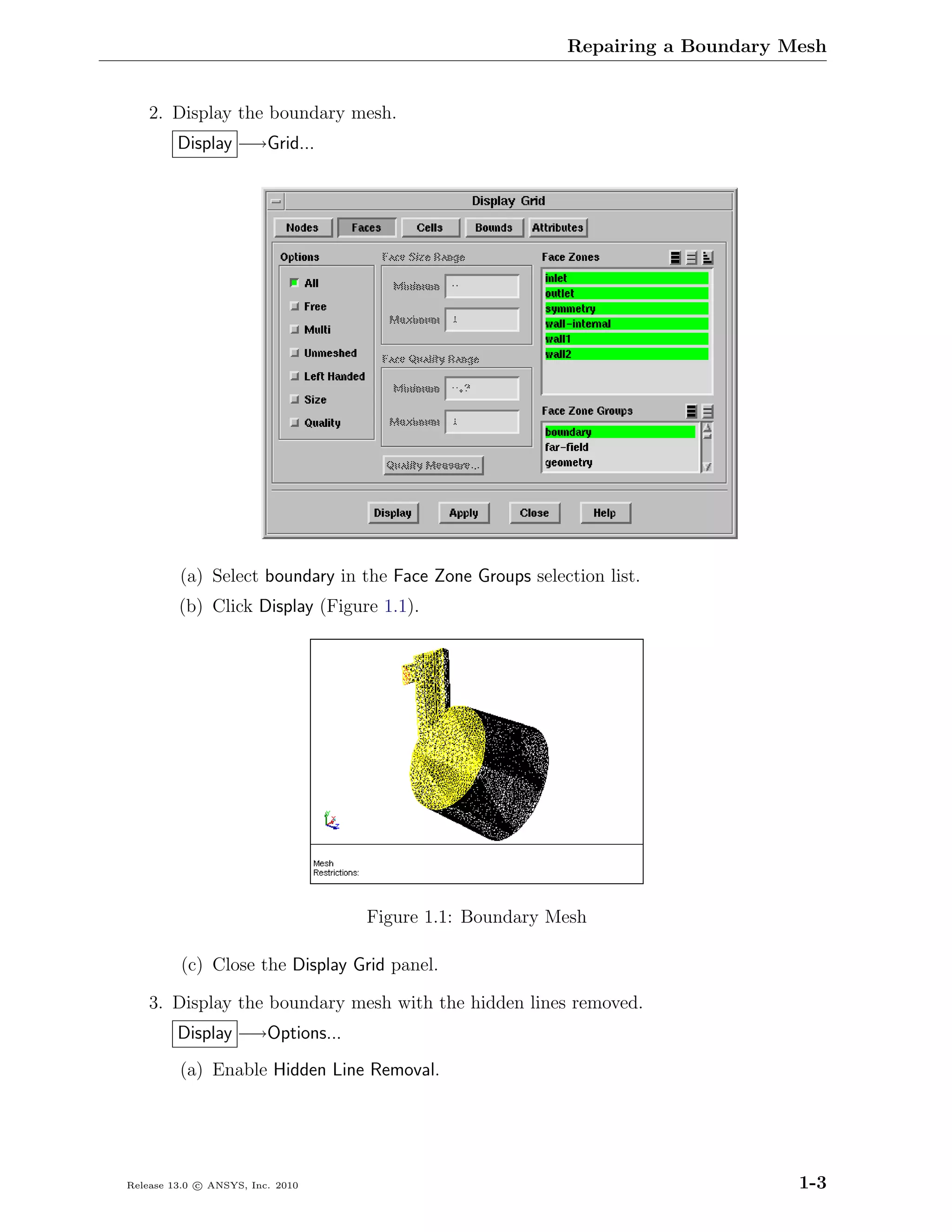 Repairing a Boundary Mesh


    2. Display the boundary mesh.
         Display −→Grid...




         (a) Select boundary in the Face Zone Groups selection list.
         (b) Click Display (Figure 1.1).




                                  Figure 1.1: Boundary Mesh

         (c) Close the Display Grid panel.

    3. Display the boundary mesh with the hidden lines removed.
         Display −→Options...
         (a) Enable Hidden Line Removal.




Release 13.0 c ANSYS, Inc. 2010                                                 1-3
 