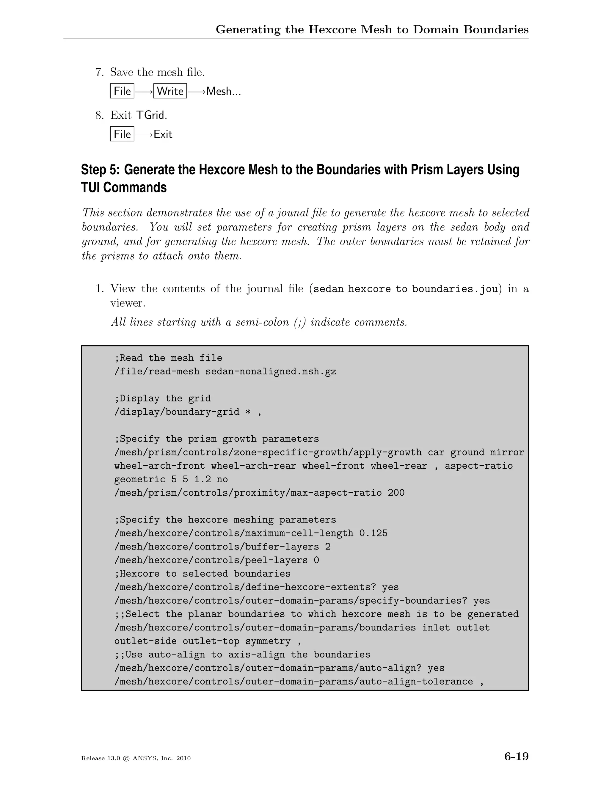 Generating the Hexcore Mesh to Domain Boundaries


    7. Save the mesh ﬁle.
         File −→ Write −→Mesh...

    8. Exit TGrid.
         File −→Exit


Step 5: Generate the Hexcore Mesh to the Boundaries with Prism Layers Using
TUI Commands
This section demonstrates the use of a jounal ﬁle to generate the hexcore mesh to selected
boundaries. You will set parameters for creating prism layers on the sedan body and
ground, and for generating the hexcore mesh. The outer boundaries must be retained for
the prisms to attach onto them.

    1. View the contents of the journal ﬁle (sedan hexcore to boundaries.jou) in a
       viewer.
        All lines starting with a semi-colon (;) indicate comments.

         ;Read the mesh file
         /file/read-mesh sedan-nonaligned.msh.gz

         ;Display the grid
         /display/boundary-grid * ,

         ;Specify the prism growth parameters
         /mesh/prism/controls/zone-specific-growth/apply-growth car ground mirror
         wheel-arch-front wheel-arch-rear wheel-front wheel-rear , aspect-ratio
         geometric 5 5 1.2 no
         /mesh/prism/controls/proximity/max-aspect-ratio 200

         ;Specify the hexcore meshing parameters
         /mesh/hexcore/controls/maximum-cell-length 0.125
         /mesh/hexcore/controls/buffer-layers 2
         /mesh/hexcore/controls/peel-layers 0
         ;Hexcore to selected boundaries
         /mesh/hexcore/controls/define-hexcore-extents? yes
         /mesh/hexcore/controls/outer-domain-params/specify-boundaries? yes
         ;;Select the planar boundaries to which hexcore mesh is to be generated
         /mesh/hexcore/controls/outer-domain-params/boundaries inlet outlet
         outlet-side outlet-top symmetry ,
         ;;Use auto-align to axis-align the boundaries
         /mesh/hexcore/controls/outer-domain-params/auto-align? yes
         /mesh/hexcore/controls/outer-domain-params/auto-align-tolerance ,




Release 13.0 c ANSYS, Inc. 2010                                                      6-19
 