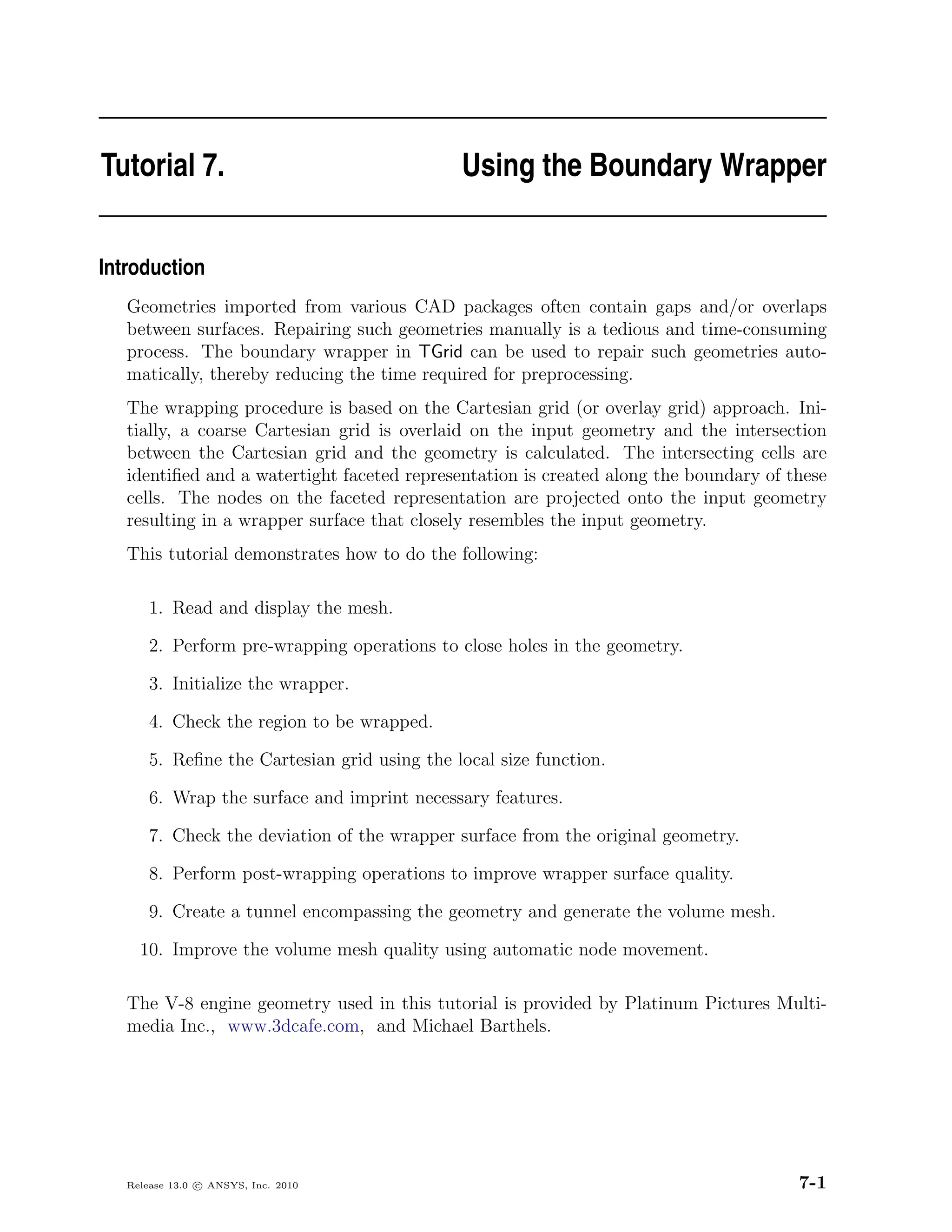Tutorial 7.                                   Using the Boundary Wrapper


Introduction
   Geometries imported from various CAD packages often contain gaps and/or overlaps
   between surfaces. Repairing such geometries manually is a tedious and time-consuming
   process. The boundary wrapper in TGrid can be used to repair such geometries auto-
   matically, thereby reducing the time required for preprocessing.
   The wrapping procedure is based on the Cartesian grid (or overlay grid) approach. Ini-
   tially, a coarse Cartesian grid is overlaid on the input geometry and the intersection
   between the Cartesian grid and the geometry is calculated. The intersecting cells are
   identiﬁed and a watertight faceted representation is created along the boundary of these
   cells. The nodes on the faceted representation are projected onto the input geometry
   resulting in a wrapper surface that closely resembles the input geometry.
   This tutorial demonstrates how to do the following:

       1. Read and display the mesh.

       2. Perform pre-wrapping operations to close holes in the geometry.

       3. Initialize the wrapper.

       4. Check the region to be wrapped.

       5. Reﬁne the Cartesian grid using the local size function.

       6. Wrap the surface and imprint necessary features.

       7. Check the deviation of the wrapper surface from the original geometry.

       8. Perform post-wrapping operations to improve wrapper surface quality.

       9. Create a tunnel encompassing the geometry and generate the volume mesh.

     10. Improve the volume mesh quality using automatic node movement.

   The V-8 engine geometry used in this tutorial is provided by Platinum Pictures Multi-
   media Inc., www.3dcafe.com, and Michael Barthels.




   Release 13.0 c ANSYS, Inc. 2010                                                     7-1
 