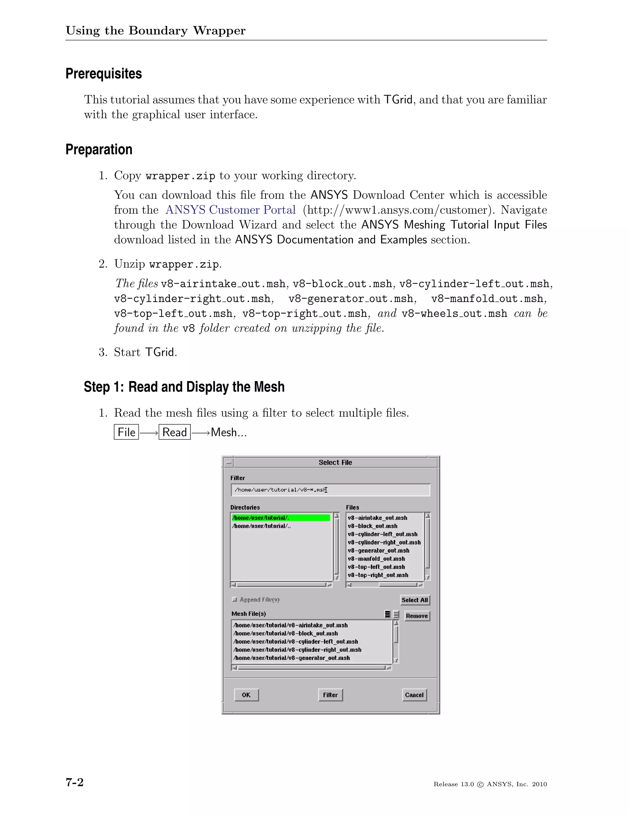 Using the Boundary Wrapper


Prerequisites
      This tutorial assumes that you have some experience with TGrid, and that you are familiar
      with the graphical user interface.

Preparation
        1. Copy wrapper.zip to your working directory.
           You can download this ﬁle from the ANSYS Download Center which is accessible
           from the ANSYS Customer Portal (http://www1.ansys.com/customer). Navigate
           through the Download Wizard and select the ANSYS Meshing Tutorial Input Files
           download listed in the ANSYS Documentation and Examples section.
        2. Unzip wrapper.zip.
           The ﬁles v8-airintake out.msh, v8-block out.msh, v8-cylinder-left out.msh,
           v8-cylinder-right out.msh, v8-generator out.msh, v8-manfold out.msh,
           v8-top-left out.msh, v8-top-right out.msh, and v8-wheels out.msh can be
           found in the v8 folder created on unzipping the ﬁle.
        3. Start TGrid.

   Step 1: Read and Display the Mesh
        1. Read the mesh ﬁles using a ﬁlter to select multiple ﬁles.
            File −→ Read −→Mesh...




7-2                                                                      Release 13.0 c ANSYS, Inc. 2010
 